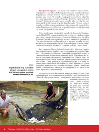 Planejamento e gestão – De acordo com o professor Onaldo Monte-
negro Júnior, o curso básico de Navegação repassa aos pescadores técnicas
de gestão que otimizam tempo e recursos quando da saída de uma em-
barcação para o mar. “O pescador navega pelo conhecimento adquirido
por seus antepassados, baseados pela posição de estrelas e pontos de terra
na costa”. Onaldo Júnior explica que o pescador sabe ir e voltar do mar,
mas o grande problema está na gestão da embarcação. “O curso ensina o
pescador a realizar uma navegação de precisão para que ele possa otimizar
custos. O que queremos é informar os pescadores que a pescaria começa
em terra e não quando já estão no mar”.
Um exemplo dessa otimização é o auxílio do Sistema de Posiciona-
mento Global (GPS) e da carta náutica, que permitem o estudo prévio da
rota, o local e a profundidade que a embarcação irá alcançar no mar, além
de calcular, baseado na velocidade do percurso, o gasto com combustível.
“Por mais simples que a embarcação seja, o barco do pescador tem que
ser visto como uma empresa. Por isso, é necessário que ele tenha conhe-
cimento de como gerir seu negócio”, explica o professor Onaldo Júnior.
Para o pescador Marcos Antônio de Araújo Filho, 39 anos, o curso de
Navegação chegou em boa hora para a comunidade pesqueira de Cabe-
delo. “Há muito tempo tínhamos a necessidade de nos qualificarmos e o
curso permite que tenhamos uma visão mais ampla da gestão da pesca”.
Marcos, que passou na seleção do curso técnico em Pesca Oceânica do
Instituto Federal da Paraíba, tem como meta se profissionalizar cada vez
mais na área. “Tendo qualificação é possível viver da pesca”, acredita. In-
centivo para a continuidade nos estudos não faltará para Marcos. A partir
do segundo semestre de 2009, o Núcleo de Pesquisa Sudeste 1 do Instituto
Federal Fluminense inicia uma especialização presencial e a distância em
Pesca, Aquicultura e Meio Ambiente.
As atividades práticas dos cursos de Navegação e Pesca Oceânica com
espinhel pelágico monofilamento são realizadas no Kalifa, barco-escola do
Centro de Formação em Pesca e Cultura Marinha de Cabedelo, vinculado
ao Instituto Federal da Pa-
raíba. O Kalifa foi doado
ao Centro de Cabedelo,
em 2000, pela Fundação
Apolônio Salles, de Per-
nambuco. O barco, sem
condições de navegar,
após servir como sala de
aula por mais de três anos,
acabou sendo reformado
em 2007.
Segundo dados da Seap, os pescadores
artesanais são responsáveis por cerca
de 60% da pesca nacional, aproximada-
mente 600 mil toneladas por ano.
18
SEAP
CADERNOS TEMÁTICOS - AGRICULTURA E RECURSOS NATURAIS
 