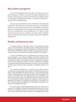 Boas práticas pesqueiras
O curso de Tecnologia do Pescado qualifica o pescador para as boas
práticas pesqueiras. “Ensinamos o pescador a manipular adequadamente o
pescado a bordo para que se tenha um produto de boa qualidade, explica
a coordenadora do Departamento de Pesca e Aquicultura do Instituto Fe-
deral da Paraíba, Margareth Rocha.
Ela conta que os pescadores não têm o conhecimento do processo da
cadeia do frio. Eles sabem que é bom utilizar o gelo para a conservação do
pescado, mas não dominam as técnicas de como utilizá-lo corretamente.
“Para que não haja proliferação de microrganismos no pescado, o produto
dever ficar acondicionado a uma temperatura de 5ºC. Além da correta
conservação do pescado, são repassados aos alunos noções de higiene
pessoal, manipulação, processamento e preparo do pescado e higiene de
equipamentos.
19REPORTAGENS
Paraíba, referência no setor
O Instituto Federal de Educação, Ciência e Tecnologia da Paraíba
venceu, no final de 2008, a concorrência para a construção do Centro de
Referência em Navegação no Estado do Nordeste, no município de Cabe-
delo. Serão investidos R$ 5 milhões em obras e equipamentos, com recur-
sos de convênio a ser firmado entre os governos do Brasil e da Espanha.
O Centro de Referência terá como laboratório uma sala de simula-
ção de navegação, com softwares inteligentes, planetário e plataforma de
treinamento de combate a incêndio a bordo. O centro propiciará a toda a
comunidade marítima a oportunidade de análise e pesquisa de novos pro-
jetos de navios, plataformas, portos e terminais, treinamento, atualização
e capacitação dos profissionais aquaviários em todas as áreas de atuação:
rios, lagos, águas interiores, portos, praticagem, cabotagem, longo-curso e
pesca.
Para o professor Onaldo Júnior, a ausência de uma política de pesca
no país deixou várias gerações de pescadores à margem do processo pro-
dutivo. “Pelas dificuldades de sobreviver da pesca, o que vemos hoje é que
os filhos de pescadores raramente querem seguir a mesma profissão”. De
acordo com Onaldo Júnior, uma política de pesca que possibilite que o
pescador não pesque só para sua subsistência, que faça com que ele volte
a ser um produtor de riqueza e gerador de emprego e renda, tem que ser
baseada na valorização e na qualificação do profissional. “Já começamos a
dar os primeiros passos para qualificar a comunidade de pescadores, mas
temos muito trabalho pela frente”.
Em outros estados, a Rede Federal também desenvolve ações na área
da pesca. Um exemplo é o Instituto Federal de Santa Catarina, que iniciou,
em 2006, as atividades do primeiro curso técnico na área de pesca marí-
tima, no país. Oferecido em Itajaí, cidade de 170 mil habitantes do litoral
 