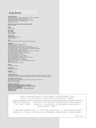 EXPEDIENTEExpediente
Conselho Editorial
Luiz Augusto Carmo - Colégio Agrícola Dom Agostinho Ikas (UFRPE)
Nelma Mirian Chagas de Araújo – IF Paraíba
Ozelito Porssidônio de Amarantes Júnior – IF Maranhão
Pollyana Cardoso Pereira – IF Espírito Santo
Sérgio França – MEC
Chefe da Assessoria de Comunicação da Setec/MEC
Felipe De Angelis
Editor
Rodrigo Farhat
Reportagem
Marco Fraga
Simone Pelegrini
Sophia Gebrim
Apoio Técnico
Inês Regina Mores de Souza
Danilo Almeida Silva
Fotos
Banco de Imagens Setec/MEC e Arquivos Pessoais/Divulgação
Avaliadores
Aleksandro Guedes de Lima – IF Paraíba
Alfrêdo Gomes Neto – IF Paraíba
Andrea Poletto Sonza - IF RS, campus Bento Gonçalves
Cassandra Ribeiro de Oliveira e Silva - IF Ceará, campus Fortaleza
Erica Gallindo de Lima - IF Rio Grande do Norte, campus Central Natal
Janei Cristina Santos Resende - Setec/MEC
Luiz Augusto Carmo - Colégio Agrícola Dom Agostinho Ikas (UFRPE)
Maria Cristina Madeira da Silva – IF Paraíba
Marileuza Fernandes Correia de Lima – IF Paraíba
Marília Cahino Bezerra – UFPB
Mônica Maria Souto Maior – IF Paraíba
Nelma Mirian Chagas de Araújo – IF Paraíba
Ozelito Porssidônio de Amarantes Júnior – IF Maranhão
Palmira Rodrigues Palhano – IF Paraíba
Pollyana Cardoso Pereira – IF Espírito Santo
Rogerio Atem de Carvalho - IF Fluminense, campus Campos
Sérgio França – MEC
Tatiane Ewerton Alves - Setec/MEC
Revisão
Completa Consultoria
Diagramação
Completa Consultoria
Impressão
Gráfica Impacto
Impresso no Brasil
A exatidão das informações, os conceitos e opiniões emitidos nos artigos e nos resumos estendi-
dos, relatos de experiência e práticas pedagógicas são de exclusiva responsabilidade dos autores.
2010 Ministério da Educação
É permitida a reprodução parcial ou total desta obra, desde que citada a fonte.
Série Cadernos Temáticos
Tiragem: 5.000 exemplares
Ministério da Educação
Secretaria de Educação Profissional e Tecnológica
Esplanada dos Ministérios, Edifício Sede, bloco L, 4º andar
CEP: 70047-900 – Brasília/DF
Telefones: (61) 2022-8578/8579 / Fax: (61) 2022-8590
setec@mec.gov.br
www.mec.gov.br
Dados Internacionais de Catalogação na Publicação (CIP)
Centro de Informação e Biblioteca em Educação (CIBEC)
Cadernos Temáticos / Secretaria de Educação Profissional e Tecnológica.
v.1, (Nov. 2004). – Brasília : Secretaria de Educação Profissional e
Tecnológica, 2004-.
1. Educação profissional. 2. Práticas educativas. 3. Experiências peda-
gógicas. I. Brasil. Secretaria de Educação Profissional e Tecnológica.
CDU 377
 