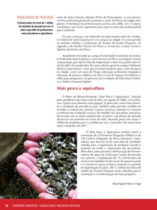 O Brasil produz em torno de 1 milhão
de toneladas de pescado por ano. O
setor ocupa 600 mil profissionais,
entre pescadores e aquicultores.
norte de Santa Catarina, distante 90 km de Florianópolis, o curso técnico
em Pesca tem duração de três semestres e inclui 240 horas de estágio obri-
gatório. A formatura da primeira turma ocorreu em 2008, com 13 alunos
concluintes, que foram capacitados para atuar no mercado profissional de
pesca industrial.
O curso começou a ser oferecido em Itajaí mesmo antes de o Institu-
to Federal de Santa Catarina ter um campus na cidade. O curso permite
no primeiro módulo a certificação de Auxiliar de Gestão Pesqueira, no
segundo, a de Auxiliar Técnico em Pesca e, no terceiro, o aluno recebe o
diploma de técnico em Pesca.
Atualmente vinculado ao campus Florianópolis Continente do Institu-
to Federal de Santa Catarina, o curso técnico em Pesca vai integrar o futuro
campus Itajaí, que está em fase de implantação e deve ficar pronto até o fi-
nal de 2009. O coordenador do curso e diretor-geral do campus, Widomar
Pereira Carpes Júnior, conta que já existem projetos para a área de pesca
na cidade, como um curso de Proeja (educação profissional integrada à
educação de jovens e adultos) em Pesca e um de restauro de baleeiras e
edificações pesqueiras, em parceria com o Instituto do Patrimônio Históri-
co e Artístico Nacional (Iphan).
Mais pesca e aquicultura
O Plano de Desenvolvimento “Mais Pesca e Aqüicultura”, lançado
pelo presidente Luiz Inácio Lula da Silva, em agosto de 2008, vai transfor-
mar o peixe num alimento mais popular. O plano tem como meta fomen-
tar a produção de pescado no país. Também estão previstas medidas de
incentivo à criação em cativeiro, à pesca oceânica, estímulo ao consumo
e melhoria das condições sociais e de trabalho dos pescadores artesanais.
De acordo com as metas estabelecidas no plano, a produção de pescado
deverá ter um aumento em torno de 40%, devendo passar dos atuais 1
milhão de toneladas para 1,4 milhão por ano. A previsão é de essas metas
sejam cumpridas até 2011.
O Mais Pesca e Aqüicultura também prevê a
construção de 20 Terminais Pesqueiros Públicos e de
120 Centros Integrados da Pesca Artesanal e Aqui-
cultura, que deverão reunir uma série de atividades
voltadas para a organização da produção visando o
aumento da renda e capacitação dos pescadores.
Além disso, estão previstos a demarcação de 40 reser-
vatórios de águas da União para criação de pescado
em cativeiro, a implantação de 11,2 mil hectares de
viveiros em estabelecimento rurais de pequeno porte
e o incentivo à pesca oceânica. Somente no período
de implantação do plano, R$ 1,5 bilhão das linhas de
crédito do Profrota Pesqueira serão utilizados para a
construção e a modernização da frota pesqueira.
					
Reportagem Marco Fraga
20
Toneladas de pescado
CADERNOS TEMÁTICOS - AGRICULTURA E RECURSOS NATURAIS
 