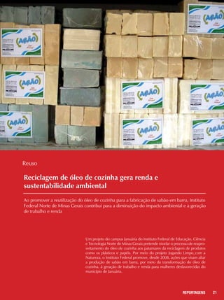 21REPORTAGENS
Reciclagem de óleo de cozinha gera renda e
sustentabilidade ambiental
Ao promover a reutilização do óleo de cozinha para a fabricação de sabão em barra, Instituto
Federal Norte de Minas Gerais contribui para a diminuição do impacto ambiental e a geração
de trabalho e renda
Um projeto do campus Januária do Instituto Federal de Educação, Ciência
e Tecnologia Norte de Minas Gerais pretende nivelar o processo de reapro-
veitamento do óleo de cozinha aos patamares da reciclagem de produtos
como os plásticos e papéis. Por meio do projeto Jogando Limpo com a
Natureza, o Instituto Federal promove, desde 2008, ações que visam aliar
a produção de sabão em barra, por meio da transformação do óleo de
cozinha, à geração de trabalho e renda para mulheres desfavorecidas do
município de Januária.
Reuso
 