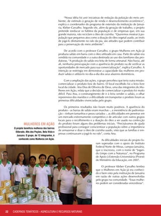 “Nossa idéia foi unir iniciativas de redução da poluição do meio am-
biente, de estímulo à geração de renda e desenvolvimento econômico”,
explica o coordenador do programa de extensão da instituição de Januá-
ria, Kleber Carvalho. Segundo ele, além da geração de trabalho, o projeto
pretende reeducar os hábitos da população e de empresas que, em sua
grande maioria, não reciclam o óleo de cozinha. “Queremos mostrar à po-
pulação que pequenos atos como a doação do óleo vegetal usado, ao invés
de jogá-lo diretamente no ralo da pia, são atitudes que podem contribuir
para a preservação do meio ambiente”.
De acordo com o professor Carvalho, o grupo Mulheres em Ação já
produzia sabão em barra com o óleo utilizado em casa. Parte do sabão era
vendida na comunidade e a outra destinada ao uso dos familiares das pro-
dutoras. “A produção do sabão era feita de forma artesanal. Não havia, até
ali, nenhuma preocupação com a aparência do produto ou de verificar as
oportunidades de mercado para sua comercialização”, explica Carvalho. A
intenção se restringia em demonstrar a capacidade das mulheres em pro-
duzir sabão e utilizá-lo no dia-a-dia dos seus afazeres domésticos.
Com a ampliação das ações, o grupo percebeu que teria outra missão:
comercializar o produto fora do bairro. O local escolhido foi a feira livre
local da cidade. Ana Dias de Oliveira de Deus, uma das integrantes do Mu-
lheres em Ação, relata que a decisão de comercializar o produto foi muito
difícil. Para Ana, o constrangimento de ir à feira vender o sabão, o olhar
repreensivo dos maridos e a dificuldade em transportar o produto foram as
primeiras dificuldades vivenciadas pelo grupo.
Os primeiros resultados não foram muito positivos. A aparência do
produto - as barras de sabão eram murchas -, a inexistência de padroniza-
ção – tinham tamanhos e pesos variados -, as dificuldades em penetrar em
um mercado extremamente competitivo e de articular com outros grupos
locais para o recolhimento e a doação do óleo a ser usado na confecção
do produto foram alguns dos problemas iniciais. “Precisávamos de ajuda
profissional para conseguir conscientizar a população sobre a importância
de armazenar e doar o óleo de cozinha usado, visto que as famílias e em-
presas continuavam a jogá-lo no ralo”, conta Ana.
As dificuldades iniciais do projeto fo-
ram superadas com o apoio do Instituto
Federal Norte de Minas, campus Januária,
que o inscreveu, com o nome de “Jogan-
do Limpo com a Natureza”, no Programa
de Apoio à Extensão Universitária (Proext)
do Ministério da Educação, em 2007.
O professor Kleber Carvalho lembra
que o Mulheres em Ação já era conheci-
do e bem visto pela instituição de Januária
em razão de outras ações desenvolvidas
pelo grupo na comunidade. “Essas mulhe-
res podem ser consideradas vencedoras“.
O projeto beneficia mulheres dos bairros
Eldorado, Alto dos Poções, Bela Vista e
Jussara. O grupo, de 12 integrantes, é
conhecido como Mulheres em Ação.
22
mulheres em ação
CADERNOS TEMÁTICOS - AGRICULTURA E RECURSOS NATURAIS
 