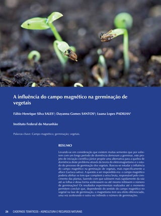 24 CADERNOS TEMÁTICOS - AGRICULTURA E RECURSOS NATURAIS
A influência do campo magnético na germinação de
vegetais
Fábio Henrique Silva SALES1
; Dayanna Gomes SANTOS2
; Luana Lopes PADILHA3
Instituto Federal do Maranhão
Palavras chave: Campo magnético; germinação; vegetais.
RESUMO
Levando-se em consideração que existem muitas sementes que por sofre-
rem com um longo período de dormência demoram a germinar, este pro-
jeto de iniciação científica júnior propõe uma alternativa para a quebra de
dormência deste problema através da teoria do eletromagnetismo e o estu-
do do processo de geminação dos vegetais. Buscou-se estudar a influência
do campo magnético na geminação de vegetais, mais especificamente a
alface (Lactuca sativa). A questão a ser respondida era: o campo magnético
poderia alinhar os íons que compõem a seiva bruta, responsável pelo cres-
cimento das plantas, fazendo com que subissem mais rapidamente da raiz
até as folhas e dessa forma acelerassem ou até mesmo inibissem o número
de germinações? Os resultados experimentais realizados até o momento
permitem concluir que, dependendo do sentido do campo magnético no
vegetal na fase de germinação, o magnetismo tem seu efeito diferenciado,
uma vez acelerando e outra vez inibindo o número de germinações.
24 CADERNOS TEMÁTICOS - AGRICULTURA E RECURSOS NATURAIS
 