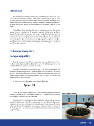 25REPORTAGENS
Introdução
Atualmente, fala-se muito em desenvolvimento auto-sustentável, utili-
zar os recursos do meio de forma consciente e preservar para que as futu-
ras gerações ainda possam usufruir deles; entre suas metas destacam-se: a
preservação de recursos minerais, animais, vegetais, além da recuperação
de áreas devastadas pela ação do ambiente ou até mesmo pela ação an-
trópica.
A finalidade deste trabalho foi usar o magnetismo como alternativa
para acelerar o crescimento de espécies vegetais, inicialmente a alface,
através da submissão da planta a um campo magnético fraco gerado por
um solenóide como sendo uma futura técnica que possa vir a ser utilizada
para se quebrar a dormência de sementes e aumentar o número de ger-
minações. Foram feitas experiências em laboratório simulando o cultivo
de leguminosas e, diariamente, era realizada a biometria para a análise e
conclusão dos resultados.
Embasamento teórico
Campo magnético
Quando uma corrente elétrica atravessa um fio condutor, cria em tor-
no de si um campo magnético. Este efeito foi verificado pela primeira vez
por Hans Christian Oersted em abril de 1820.
Nesse estudo científico o solenóide, que é um condutor enrolado em
espiral foi usado para gerar um campo magnético fraco de 60mT. As linhas
de força do campo magnético produzido por um solenóide são idênticas
aos do campo magnético produzido por um ímã. Na figura 1 podemos ver
um exemplo de um solenóide.
O vetor, no centro da espira, tem módulo dado por:
Onde é o campo magnético, µ é o coeficiente de permeabilidade
magnética no vácuo, N é o número de espiras, i a corrente que percorre a
espira e i é o comprimento do solenóide.
Os materiais eletromagnéticos são constituídos por um número muito
grande de pequenos ímãs elementares que sem a influência do campo
magnético se encontram totalmente desordenado. Assim, quando sob a
influência do campo magnético fraco gerado pelo solenóide, as sementes
de alface passam a ter seus íons da seiva bruta ordenados, favorecendo na
sua germinação.
Figura 1: Imagem do solenóide
25ARTIGOS
 