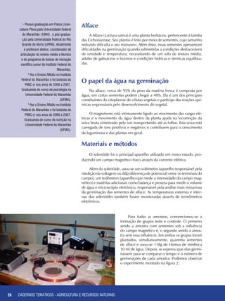 26 CADERNOS TEMÁTICOS - AGRICULTURA E RECURSOS NATURAIS
Alface
A Alface (Lactuca sativa) é uma planta herbácea, pertencente à família
das Cichoriacease. Seu plantio é feito por meio de sementes, cujo tamanho
reduzido dificulta o seu manuseio. Além disto, essas sementes apresentam
dificuldades na germinação quando submetidas a condições desfavoráveis
de umidade e temperatura, necessitando de um solo de textura média,
adubo de galináceos e bovinos e condições hídricas e térmicas equilibra-
das.
O papel da água na germinação
Na alface, cerca de 95% do peso da matéria fresca é composta por
água, em certas sementes podem chegar a 40%. Ela é um dos principais
constituintes do citoplasma de células vegetais e participa das reações quí-
micas responsáveis pelo desenvolvimento do vegetal.
O magnetismo está intimamente ligado ao movimento das cargas elé-
tricas e o movimento da água dentro da planta ajuda na locomoção da
seiva bruta sintetizado pela raiz transportando até as folhas. Esta seiva está
carregada de íons positivos e negativos e contribuem para o crescimento
da leguminosa e das plantas em geral.
Materiais e métodos
O solenóide foi o principal aparelho utilizado em nosso estudo, pro-
duzindo um campo magnético fraco através da corrente elétrica.
Além do solenóide, usou-se um voltímetro (aparelho responsável pela
medição da voltagem ou ddp (diferença de potencial) entre os terminais do
campo), um teslômetro (aparelho que mede a intensidade do campo mag-
nético) e matérias adicionais como balança e proveta para medir o volume
de água e microscópio eletrônico, responsável pela análise mais minuciosa
da germinação das sementes de alface. As temperaturas externas e inter-
nas dos solenóides também foram monitoradas através de termômetros
eletrônicos.
1
- Possui graduação em Física Licen-
ciatura Plena pela Universidade Federal
do Maranhão (1994) , e pós-gradua-
ção pela Universidade Federal do Rio
Grande do Norte (UFRN). Atualmente
é professor efetivo, coordenador de
articulação do ensino médio e técnico
e do programa de bolsas de iniciação
científica junior do Instituto Federal do
Maranhão.
2
-fez o Ensino Médio no Instituto
Federal do Maranhão e foi bolsista do
PIBIC-jr nos anos de 2006 a 2007.
Graduanda do curso de psicologia na
Universidade Federal do Maranhão
(UFMA).
3
-fez o Ensino Médio no Instituto
Federal do Maranhão e foi bolsista do
PIBIC-jr nos anos de 2006 a 2007.
Graduanda do curso de nutrição na
Universidade Federal do Maranhão
(UFMA).
26
Para todas as amostras, convencionou-se a
formação de grupos teste e controle. O primeiro
sendo a amostra com sementes sob a influência
do campo magnético e, o segundo sendo a amos-
tra sem essa influência. Em ambos os grupos foram
plantados, simultaneamente, quarenta sementes
de alface e usou-se 118g de Húmus de minhoca
10 ml de água. Depois, se esperou que elas germi-
nassem para se comparar o tempo e o número de
germinações de cada amostra. Podemos observar
o experimento montado na figura 2:
CADERNOS TEMÁTICOS - AGRICULTURA E RECURSOS NATURAIS
 