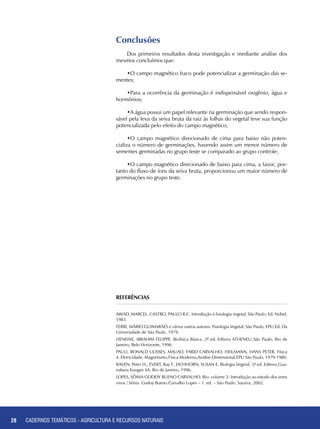 28 CADERNOS TEMÁTICOS - AGRICULTURA E RECURSOS NATURAIS
Conclusões
Dos primeiros resultados desta investigação e mediante análise dos
mesmos concluímos que:
•O campo magnético fraco pode potencializar a germinação das se-
mentes;
•Para a ocorrência da germinação é indispensável oxigênio, água e
hormônios;
•A água possui um papel relevante na germinação que sendo respon-
sável pela leva da seiva bruta da raiz às folhas do vegetal teve sua função
potencializada pelo efeito do campo magnético;
•O campo magnético direcionado de cima para baixo não poten-
cializa o número de germinações, havendo assim um menor número de
sementes germinadas no grupo teste se comparado ao grupo controle;
•O campo magnético direcionado de baixo para cima, a favor, por-
tanto do fluxo de íons da seiva bruta, proporcionou um maior número de
germinações no grupo teste.
Referências
AWAD, Marcel. CASTRO, Paulo R.C. Introdução à fisiologia vegetal, São Paulo, Ed. Nobel,
1983.
FERRI, Mário Guimarães e vários outros autores. Fisiologia Vegetal, São Paulo, EPU:Ed. Da
Universidade de São Paulo, 1979.
HENEINE, Ibrahim Felippe. Biofísica Básica. 2ª ed. Editora ATHENEU..São Paulo, Rio de
Janeiro, Belo Horizonte, 1996
PAULI, Ronald Ulisses, MAUAD, Farid Carvalho, HEILMANN, Hans Peter. Física
4. Eletricidade, Magnetismo,Física Moderna,Análise Dimensional.EPU São Paulo, 1979-1980.
RAVEN, Peter H., EVERT, Ray F., EICHHORN, Susan E. Biologia Vegetal. 5ª ed. Editora Gua-
nabara Koogan SA. Rio de Janeiro, 1996.
LOPES, Sônia Godoy Bueno Carvalho. Bio- volume 2- Introdução ao estudo dos seres
vivos / Sônia Godoy Bueno Carvalho Lopes – 1. ed. – São Paulo: Saraiva, 2002.
28 CADERNOS TEMÁTICOS - AGRICULTURA E RECURSOS NATURAIS
 
