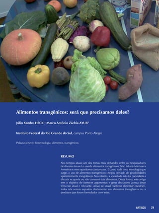29REPORTAGENS 29ARTIGOS
Alimentos transgênicos: será que precisamos deles?
Júlio Xandro HECK1
; Marco Antônio Záchia AYUB2
Instituto Federal do Rio Grande do Sul, campus Porto Alegre
Palavras-chave: Biotecnologia; alimentos, transgênicos
RESUMO
Nos tempos atuais um dos temas mais debatidos entre os pesquisadores
de diversas áreas é o uso de alimentos transgênicos. Não faltam defensores
ferrenhos e nem opositores contumazes. E como toda nova tecnologia que
surge, o uso de alimentos transgênicos chegou cercado de possibilidades
aparentemente inesgotáveis. No entanto, a sociedade não foi convidada a
discutir se queria ou não consumir tais alimentos. Desta forma, este artigo
tem o objetivo de fornecer argumentos e gerar discussões acerca deste
tema tão atual e relevante, afinal, no atual contexto alimentar brasileiro,
todos nós somos expostos diariamente aos alimentos transgênicos ou a
produtos que foram formulados com estes.
 