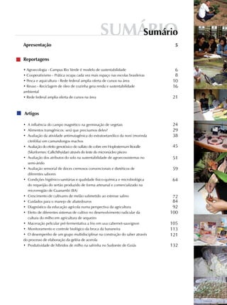 Reportagens
• Agroecologia - Campus Rio Verde é modelo de sustentabilidade
• Cooperativismo - Prática ocupa cada vez mais espaço nas escolas brasileiras
• Pesca e aquicultura - Rede federal amplia oferta de cursos na área
• Reuso - Reciclagem de óleo de cozinha gera renda e sustentabilidade
ambiental
• Rede federal amplia oferta de cursos na área
Artigos
•	 A influência do campo magnético na germinação de vegetais
•	 Alimentos transgênicos: será que precisamos deles?
•	 Avaliação da atividade antimutagênica do extratoetanólico da noni (morinda
citrifólia) em camundongos machos
•	 Avaliação do efeito genotóxico do sulfato de cobre em Hoplosternum litoralle
(Siluriformes: Callichthyidae) através do teste do micronúcleo písceo
•	 Avaliação dos atributos do solo na sustentabilidade de agroecossistemas no
semi-árido
•	 Avaliação sensorial de doces cremosos convencionais e dietéticos de
diferentes sabores
•	 Condições higiênico-sanitárias e qualidade físico-química e microbiológica
do requeijão do sertão produzido de forma artesanal e comercializado na
microrregião de Guanambi (BA)
•	 Crescimento de cultivares de melão submetido ao estresse salino
•	 Cuidados para o manejo de abatedouros
•	 Diagnóstico da educação agrícola numa perspectiva da agricultura
•	 Efeito de diferentes sistemas de cultivo no desenvolvimento radicular da
cultura do milho em agricultura de sequeiro
•	 Maceração pelicular pré-fermentativa a frio em uva cabernet-sauvignon
•	 Monitoramento e controle biológico da broca da bananeira
•  O desempenho de um grupo multidisciplinar na construção do saber através
do processo de elaboração da geléia de acerola
•	 Produtividade de híbridos de milho na safrinha no Sudoeste de Goiás
Apresentação 5
6
8
10
16
21
24
29
38
45
51
59
64
72
84
92
100
105
113
121
132
SumárioSumário
 
