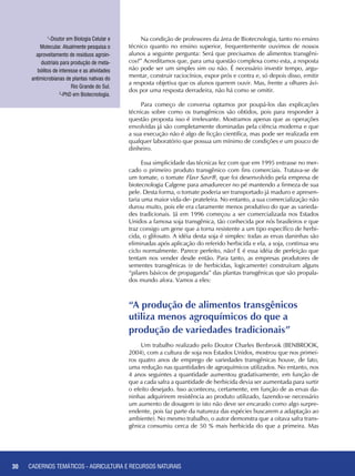 30 CADERNOS TEMÁTICOS - AGRICULTURA E RECURSOS NATURAIS
Na condição de professores da área de Biotecnologia, tanto no ensino
técnico quanto no ensino superior, frequentemente ouvimos de nossos
alunos a seguinte pergunta: Será que precisamos de alimentos transgêni-
cos?” Acreditamos que, para uma questão complexa como esta, a resposta
não pode ser um simples sim ou não. É necessário investir tempo, argu-
mentar, construir raciocínios, expor prós e contra e, só depois disso, emitir
a resposta objetiva que os alunos querem ouvir. Mas, frente a olhares ávi-
dos por uma resposta derradeira, não há como se omitir.
Para começo de conversa optamos por poupá-los das explicações
técnicas sobre como os transgênicos são obtidos, pois para responder à
questão proposta isso é irrelevante. Mostramos apenas que as operações
envolvidas já são completamente dominadas pela ciência moderna e que
a sua execução não é algo de ficção científica, mas pode ser realizada em
qualquer laboratório que possua um mínimo de condições e um pouco de
dinheiro.
Essa simplicidade das técnicas fez com que em 1995 entrasse no mer-
cado o primeiro produto transgênico com fins comerciais. Tratava-se de
um tomate, o tomate Flavr Savr®, que foi desenvolvido pela empresa de
biotecnologia Calgene para amadurecer no pé mantendo a firmeza de sua
pele. Desta forma, o tomate poderia ser transportado já maduro e apresen-
taria uma maior vida-de- prateleira. No entanto, a sua comercialização não
durou muito, pois ele era claramente menos produtivo do que as varieda-
des tradicionais. Já em 1996 começou a ser comercializada nos Estados
Unidos a famosa soja transgênica, tão conhecida por nós brasileiros e que
traz consigo um gene que a torna resistente a um tipo específico de herbi-
cida, o glifosato. A idéia desta soja é simples: todas as ervas daninhas são
eliminadas após aplicação do referido herbicida e ela, a soja, continua seu
ciclo normalmente. Parece perfeito, não? E é essa idéia de perfeição que
tentam nos vender desde então. Para tanto, as empresas produtores de
sementes transgênicas (e de herbicidas, logicamente) construíram alguns
“pilares básicos de propaganda” das plantas transgênicas que são propala-
dos mundo afora. Vamos a eles:
1
-Doutor em Biologia Celular e
Molecular. Atualmente pesquisa o
aproveitamento de resíduos agroin-
dustriais para produção de meta-
bólitos de interesse e as atividades
antimicrobianas de plantas nativas do
Rio Grande do Sul.
2
-PhD em Biotecnologia.
“A produção de alimentos transgênicos 	
utiliza menos agroquímicos do que a 	
produção de variedades tradicionais”
Um trabalho realizado pelo Doutor Charles Benbrook (BENBROOK,
2004), com a cultura de soja nos Estados Unidos, mostrou que nos primei-
ros quatro anos de emprego de variedades transgênicas houve, de fato,
uma redução nas quantidades de agroquímicos utilizados. No entanto, nos
4 anos seguintes a quantidade aumentou gradativamente, em função de
que a cada safra a quantidade de herbicida devia ser aumentada para surtir
o efeito desejado. Isso aconteceu, certamente, em função de as ervas da-
ninhas adquirirem resistência ao produto utilizado, fazendo-se necessário
um aumento de dosagem (e isto não deve ser encarado como algo surpre-
endente, pois faz parte da natureza das espécies buscarem a adaptação ao
ambiente). No mesmo trabalho, o autor demonstra que a oitava safra trans-
gênica consumiu cerca de 50 % mais herbicida do que a primeira. Mas
30 CADERNOS TEMÁTICOS - AGRICULTURA E RECURSOS NATURAIS
 