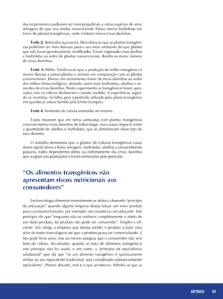 33REPORTAGENS 33ARTIGOS
das na primavera poderiam ser mais prejudiciais a várias espécies de seres
selvagens do que seu similar convencional. Havia menos borboletas em
torno de plantas transgênicas, onde existiam menos ervas daninhas.
Teste 2: Beterraba açucareira. Descobriu-se que as plantas transgêni-
cas poderiam ser mais danosas para o seu meio ambiente do que plantas
que não foram geneticamente modificadas. Foram registradas mais abelhas
e borboletas ao redor de plantas convencionais, devido ao maior número
de ervas daninhas.
Teste 3: Milho. Verificou-se que a produção de milho transgênico é
menos danosa a outras plantas e animais em comparação com as plantas
convencionais. Houve um crescimento maior de ervas daninhas ao redor
dos milhos biotecnológicos, atraindo assim mais borboletas, abelhas e se-
mentes de ervas daninhas. Neste experimento os transgênicos foram apro-
vados, mas os críticos declararam o estudo inválido. A experiência, segun-
do os cientistas, foi falha, pois o pesticida utilizado pela planta transgênica
em questão já estava banido pela União Européia.
Teste 4: Sementes de canola semeadas no inverno.
Testes mostram que em terras semeadas com plantas transgênicas
cresciam menos ervas daninhas de folhas largas. Isso causou impacto sobre
a quantidade de abelhas e borboletas, que se alimentavam desse tipo de
erva daninha.
O trabalho demonstra que o plantio de culturas transgênicas causa
danos significativos a flores selvagens, borboletas, abelhas e provavelmente
pássaros, todos dependentes direta ou indiretamente das ervas daninhas
que surgiam nas plantações e foram eliminadas pelo pesticida.
Em toxicologia alimentar normalmente se adota o chamado “princípio
da precaução” quando alguma empresa deseja lançar um novo produto
para o consumo humano, por exemplo, um corante ou um adoçante. Este
princípio diz que “enquanto não se conhece completamente o efeito de
um dado produto, tal produto não pode ser consumido”. Simples e efi-
ciente. Isto obriga a empresa que deseja vender o produto a fazer uma
série de testes toxicológicos até que o produto possa ser comercializado. E
isto pode levar anos, mas ao menos assegura que o consumidor não será
feito de cobaia. No entanto, quando se trata de alimentos transgênicos
este princípio não foi usado, e sim outro, o “princípio da equivalência
substancial” que diz que “se um alimento transgênico é quimicamente
similar ao seu equivalente tradicional, será considerado substancialmente
equivalente”. Parece absurdo, mas é o que aconteceu. Admitiu-se que se
“Os alimentos transgênicos não
apresentam riscos nutricionais aos
consumidores”
 