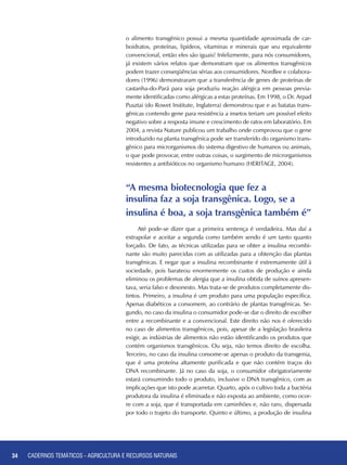 34 CADERNOS TEMÁTICOS - AGRICULTURA E RECURSOS NATURAIS34
o alimento transgênico possui a mesma quantidade aproximada de car-
boidratos, proteínas, lipídeos, vitaminas e minerais que seu equivalente
convencional, então eles são iguais! Infelizmente, para nós consumidores,
já existem vários relatos que demonstram que os alimentos transgênicos
podem trazer conseqüências sérias aos consumidores. Nordlee e colabora-
dores (1996) demonstraram que a transferência de genes de proteínas de
castanha-do-Pará para soja produziu reação alérgica em pessoas previa-
mente identificadas como alérgicas a estas proteínas. Em 1998, o Dr. Arpad
Pusztai (do Rowet Institute, Inglaterra) demonstrou que e as batatas trans-
gênicas contendo gene para resistência a insetos teriam um possível efeito
negativo sobre a resposta imune e crescimento de ratos em laboratório. Em
2004, a revista Nature publicou um trabalho onde comprovou que o gene
introduzido na planta transgênica pode ser transferido do organismo trans-
gênico para microrganismos do sistema digestivo de humanos ou animais,
o que pode provocar, entre outras coisas, o surgimento de microrganismos
resistentes a antibióticos no organismo humano (HERITAGE, 2004).
“A mesma biotecnologia que fez a
insulina faz a soja transgênica. Logo, se a
insulina é boa, a soja transgênica também é”
Até pode-se dizer que a primeira sentença é verdadeira. Mas daí a
extrapolar e aceitar a segunda como também sendo é um tanto quanto
forçado. De fato, as técnicas utilizadas para se obter a insulina recombi-
nante são muito parecidas com as utilizadas para a obtenção das plantas
transgênicas. E negar que a insulina recombinante é extremamente útil à
sociedade, pois barateou enormemente os custos de produção e ainda
eliminou os problemas de alergia que a insulina obtida de suínos apresen-
tava, seria falso e desonesto. Mas trata-se de produtos completamente dis-
tintos. Primeiro, a insulina é um produto para uma população específica.
Apenas diabéticos a consomem, ao contrário de plantas transgênicas. Se-
gundo, no caso da insulina o consumidor pode-se dar o direito de escolher
entre a recombinante e a convencional. Este direito não nos é oferecido
no caso de alimentos transgênicos, pois, apesar de a legislação brasileira
exigir, as indústrias de alimentos não estão identificando os produtos que
contém organismos transgênicos. Ou seja, não temos direito de escolha.
Terceiro, no caso da insulina consome-se apenas o produto da transgenia,
que é uma proteína altamente purificada e que não contém traços do
DNA recombinante. Já no caso da soja, o consumidor obrigatoriamente
estará consumindo todo o produto, inclusive o DNA transgênico, com as
implicações que isto pode acarretar. Quarto, após o cultivo toda a bactéria
produtora da insulina é eliminada e não exposta ao ambiente, como ocor-
re com a soja, que é transportada em caminhões e, não raro, dispersada
por todo o trajeto do transporte. Quinto e último, a produção de insulina
CADERNOS TEMÁTICOS - AGRICULTURA E RECURSOS NATURAIS
 