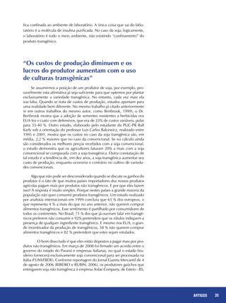 35REPORTAGENS 35ARTIGOS
“Os custos de produção diminuem e os 	
lucros do produtor aumentam com o uso
de culturas transgênicas”
Se assumirmos a posição de um produtor de soja, por exemplo, pro-
vavelmente esta afirmativa já seja suficiente para que optemos por plantar
exclusivamente a variedade transgênica. No entanto, cada vez mais ela
soa falsa. Quando se trata de custos de produção, estudos apontam para
uma realidade bem diferente. No mesmo trabalho já citado anteriormente
(e em outros trabalhos do mesmo autor, como Benbrook, 1999), o Dr.
Benbrook mostra que a adoção de sementes resistentes a herbicidas nos
EUA fez o custo com defensivos, que era de 23% de custos variáveis, pular
para 35-40 %. Outro estudo, elaborado pelo estudante da PUC-PR Ralf
Karly sob a orientação do professor Luis Carlos Balcewicz, realizado entre
1995 e 2001, mostra que os custos no caso da soja transgênica são, em
média, 2,2 % maiores que no caso da convencional. Se no cálculo ainda
são considerados os melhores preços recebidos com a soja convencional,
o estudo demonstra que os agricultores faturam 20% a mais com a soja
convencional se comparada com a soja transgênica. Outra constatação de
tal estudo é a tendência de, em dez anos, a soja transgênica aumentar seu
custo de produção, enquanto ocorreria o contrário no cultivo de varieda-
des convencionais.
Algo que não pode ser desconsiderado quando se discute os ganhos do
produtor é o fato de que muitos países importadores dos nossos produtos
agrícolas pagam mais por produtos não transgênicos. E por que eles fazem
isso? A resposta é muito simples. Porque nestes países a grande maioria da
população não quer consumir produtos transgênicos. Um estudo realizado
por analistas internacionais em 1999 concluiu que 65 % dos europeus, o
que representa 4 % a mais do que no ano anterior, não querem comprar
alimentos transgênicos. Esse sentimento é partilhado por consumidores de
todos os continentes. No Brasil, 71 % dos que já ouviram falar em transgê-
nicos preferem não consumir e 92% pretendem que os rótulos indiquem a
presença de qualquer ingrediente transgênico. E mesmo nos EUA, o gran-
de incentivador da produção de transgênicos, 58 % não querem comprar
alimentos transgênicos e 82 % pretendem que estes sejam rotulados.
	 O bom disso tudo é que eles estão dispostos a pagar mais por pro-
dutos não transgênicos. Em março de 2008 foi firmado um acordo entre o
governo do estado do Paraná e empresas italianas, no qual o estado bra-
sileiro fornecerá exclusivamente soja convencional para ser processada na
Itália (FUNVERDE). Conforme reportagem do Jornal Gazeta Mercantil de 4
de agosto de 2006 (RIBEIRO e RUBIN, 2006), os produtores gaúchos que
entregarem soja não transgênica à empresa Solae Company, de Esteio - RS,
fica confinada ao ambiente de laboratório. A única coisa que sai do labo-
ratório é a molécula de insulina purificada. No caso da soja, logicamente,
o laboratório é todo o meio ambiente, não existindo “confinamento” do
produto transgênico.
 