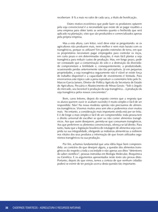 36 CADERNOS TEMÁTICOS - AGRICULTURA E RECURSOS NATURAIS
receberiam 8 % a mais no valor de cada saca, a título de bonificação.
	 Outro motivo econômico que pode fazer os produtores optarem
pela soja convencional é a necessidade que existe de se pagar royalties a
uma empresa para obter tanto as sementes quanto o herbicida que será
aplicado na plantação, visto que são produzidos e comercializados apenas
pela própria empresa.
Mas a esta altura, caro leitor, você deve estar se perguntando: se os
agricultores não produzem mais, nem melhor e nem mais barato com os
transgênicos, porque os utilizam? Em grandes extensões de terra, em que
os proprietários necessitam pagar empregados para controlar os inços,
em curto prazo e em determinadas situações, é mais fácil plantar a soja
transgênica para reduzir custos de produção. Mas, em longo prazo, pode
ser constatado que a contaminação do solo e a destruição da diversida-
de comprometam a fertilidade e, consequentemente, a produtividade,
ocasionando perdas anteriormente não tão perceptíveis. Já em pequenas
propriedades, a soja transgênica seguramente não é viável se existe força
de trabalho disponível e a capacidade de investimento é limitada. Para
encerrarmos este tópico vale a pena reproduzir o comentário feito pelo Sr.
Marcos Garcia Jansen, Diretor de Política Agrícola da Secretaria de Estado
de Agricultura, Pecuária e Abastecimento de Minas Gerais: “Sob o ângulo
do mercado, sou favorável à produção da soja transgênica... à produção da
soja transgênica pelos nossos concorrentes”.
Bom, caros leitores, depois do exposto cremos que a resposta que
os alunos querem ouvir (e acabam ouvindo) é muito simples e fácil de ser
respondida: Não! Na nossa modesta opinião não precisamos de alimen-
tos transgênicos. Vivemos muitos anos sem eles e poderemos viver muitos
mais. No entanto, a consideração mais importante ainda está por ser feita.
E é de longe a mais simples e fácil de ser compreendida: toda pessoa tem
o direito universal de escolher se quer ou não comer alimentos transgê-
nicos. Aos que assim desejarem, permita-se que consumam transgênicos.
Aos que preferirem os alimentos convencionais, ofereça-se tal direito. Para
tanto, basta que a legislação brasileira de rotulagem de alimentos seja cum-
prida na sua integralidade, obrigando as indústrias alimentícias a exibirem
nos rótulos dos seus produtos a informação de que foram utilizados orga-
nismos transgênicos na sua produção.
Por fim, achamos fundamental que uma idéia fique bem compreen-
dida: ao contrário do que desejam alguns, a questão dos alimentos trans-
gênicos diz respeito a toda a sociedade e não apenas aos ditos “detentores
do saber científico”, pessoas instruídas em Biologia Molecular, Bioquímica
ou Genética. E os argumentos apresentados neste texto são provas disto.
Portanto, depois do que vimos, temos a certeza de que nenhum cidadão
poderá se eximir de ter posição acerca desta questão tão importante.
36 CADERNOS TEMÁTICOS - AGRICULTURA E RECURSOS NATURAIS
 