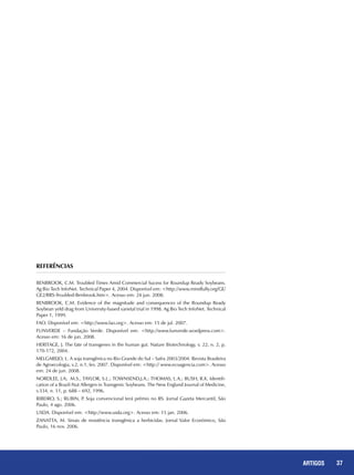 37REPORTAGENS 37ARTIGOS
Referências
BENBROOK, C.M. Troubled Times Amid Commercial Sucess for Roundup Ready Soybeans.
Ag Bio Tech InfoNet. Technical Paper 4, 2004. Disponível em: <http://www.mindfully.org/GE/
GE2/RRS-Troubled-Benbrook.htm>. Acesso em: 24 jun. 2008.
BENBROOK, C.M. Evidence of the magnitude and consequences of the Roundup Ready
Soybean yeld drag from University-based varietal trial in 1998. Ag Bio Tech InfoNet. Technical
Paper 1, 1999.
FAO. Disponível em: <http://www.fao.org>. Acesso em: 15 de jul. 2007.
FUNVERDE – Fundação Verde. Disponível em: <http://www.funverde.wordpress.com>.
Acesso em: 16 de jun. 2008.
HERITAGE, J. The fate of transgenes in the human gut. Nature Biotechnology, v. 22, n. 2, p.
170-172, 2004.
MELGAREJO, L. A soja transgênica no Rio Grande do Sul – Safra 2003/2004. Revista Brasileira
de Agroecologia, v.2, n.1, fev. 2007. Disponível em: <http:// www.ecoagencia.com>. Acesso
em: 24 de jun. 2008.
NORDLEE, J.A; M.S., TAYLOR, S.L.; TOWNSEND,J.A.; THOMAS, L.A.; BUSH, R.K. Identifi-
cation of a Brazil-Nut Allergen in Transgenic Soybeans. The New England Journal of Medicine,
v.334, n. 11, p. 688 – 692, 1996.
RIBEIRO, S.; RUBIN, P. Soja convencional terá prêmio no RS. Jornal Gazeta Mercantil, São
Paulo, 4 ago. 2006.
USDA. Disponível em: <http://www.usda.org>. Acesso em: 15 jan. 2006.
ZANATTA, M. Sinais de resistência transgênica a herbicidas. Jornal Valor Econômico, São
Paulo, 16 nov. 2006.
 