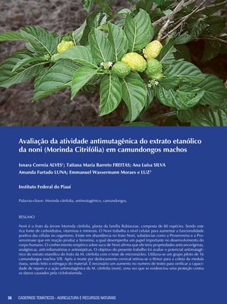 38 CADERNOS TEMÁTICOS - AGRICULTURA E RECURSOS NATURAIS38
Avaliação da atividade antimutagênica do extrato etanólico
da noni (Morinda Citrifólia) em camundongos machos
Isnara Correia ALVES1
; Tatiana Maria Barreto FREITAS; Ana Luísa SILVA
Amanda Furtado LUNA; Emmanuel Wassermann Moraes e LUZ2
Instituto Federal do Piauí
Palavras-chave: Morinda citrifolia, antimutagênico, camundongos.
RESUMO
Noni é o fruto da árvore Morinda citrifolia, planta da família Rubiaceae, composta de 80 espécies. Sendo este
rica fonte de carboidratos, vitaminas e minerais. O Noni trabalha a nível celular para aumentar a funcionalidade
positiva das células no organismo. Existe em abundância no fruto Noni, substâncias como a Proxeronina e a Pro-
xeroninase que em reação produz a Xeronina, a qual desempenha um papel importante no desenvolvimento do
corpo humano. O conhecimento empírico sobre suco de Noni afirma que ele teria propriedades anticancerígenas,
analgésicas, anti-inflamatórias e antissépticas. O objetivo do presente trabalho foi avaliar o potencial antimutagê-
nico do extrato etanólico do fruto da M. citrifolia com o teste de micronúcleo. Utilizou-se um grupo piloto de 16
camundongos machos S/R. Após a morte por deslocamento cervical retirou-se o fêmur para a coleta da medula
óssea, sendo feito o esfregaço do material. É necessário um aumento no numero de testes para verificar a capaci-
dade de reparo e a ação antimutagênica da M. citrifolia (noni), uma vez que se evidenciou uma proteção contra
os danos causados pela ciclofosfamida.
CADERNOS TEMÁTICOS - AGRICULTURA E RECURSOS NATURAIS
 