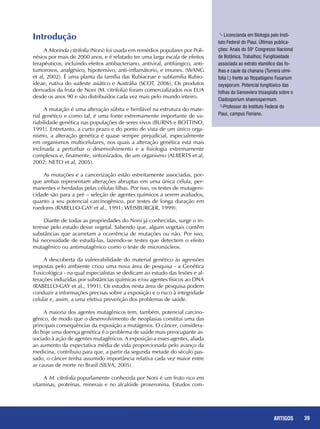 39REPORTAGENS 39ARTIGOS
Introdução
A Morinda citrifolia (Noni) foi usada em remédios populares por Poli-
nésios por mais de 2000 anos, e é relatado ter uma larga escala de efeitos
terapêuticos, incluindo efeitos antibacteriano, antiviral, antifúngico, anti-
tumorosos, analgésico, hipotensivo, anti-inflamátorio, e imunes. (WANG
et al, 2002). É uma planta da família das Rubiaceae e subfamilia Rubio-
ideae, nativa do sudeste asiático e Austrália (SCOT, 2006). Os produtos
derivados da fruta de Noni (M. citrifolia) foram comercializados nos EUA
desde os anos 90 e são distribuídos cada vez mais pelo mundo inteiro.
A mutação é uma alteração súbita e herdável na estrutura do mate-
rial genético e como tal, é uma fonte extremamente importante de va-
riabilidade genética nas populações de seres vivos (BURNS e BOTTINO,
1991). Entretanto, a curto prazo e do ponto de vista de um único orga-
nismo, a alteração genética é quase sempre prejudicial, especialmente
em organismos multicelulares, nos quais a alteração genética está mais
inclinada a perturbar o desenvolvimento e a fisiologia extremamente
complexos e, finamente, sintonizados, de um organismo (ALBERTS et al,
2002; NETO et al, 2005).
As mutações e a cancerização estão estreitamente associadas, por-
que ambas representam alterações abruptas em uma única célula, per-
manentes e herdadas pelas células filhas. Por isso, os testes de mutageni-
cidade são para a pré – seleção de agentes químicos a serem avaliados,
quanto a seu potencial carcinogênico, por testes de longa duração em
roedores (RABELLO-GAY et al., 1991; WEISBURGER, 1999).
Diante de todas as propriedades do Noni já conhecidas, surge o in-
teresse pelo estudo desse vegetal. Sabendo que, alguns vegetais contêm
substâncias que acarretam a ocorrência de mutações ou não. Por isso,
há necessidade de estudá-las, fazendo-se testes que detectem o efeito
mutagênico ou antimutagênico como o teste de micronúcleos.
A descoberta da vulnerabilidade do material genético às agressões
impostas pelo ambiente criou uma nova área de pesquisa - a Genética
Toxicológica - na qual especialistas se dedicam ao estudo das lesões e al-
terações induzidas por substâncias químicas e/ou agentes físicos ao DNA
(RABELLO-GAY et al., 1991). Os estudos nesta área de pesquisa podem
conduzir a informações precisas sobre a exposição e o risco à integridade
celular e, assim, a uma efetiva prevenção dos problemas de saúde.
A maioria dos agentes mutagênicos tem, também, potencial carcino-
gênico, de modo que o desenvolvimento de neoplasias constitui uma das
principais consequências da exposição a mutágenos. O câncer, considera-
do hoje uma doença genética é o problema de saúde mais preocupante as-
sociado à ação de agentes mutagênicos. A exposição a esses agentes, aliada
ao aumento da expectativa média de vida proporcionada pelo avanço da
medicina, contribuiu para que, a partir da segunda metade do século pas-
sado, o câncer tenha assumido importância relativa cada vez maior entre
as causas de morte no Brasil (SILVA, 2005).
A M. citrifolia popurlamente conhecida por Noni é um fruto rico em
vitaminas, proteínas, minerais e no alcalóide proxeronina. Estudos com-
1
- Licencianda em Biologia pelo Insti-
tuto Federal do Piauí. Últimas publica-
ções: Anais do 59° Congresso Nacional
de Botânica. Trabalhos: Fungitoxidade
associada ao extrato etanólico das fo-
lhas e caule da chanana (Turnera ulmi-
folia l.) frente ao fitopatógeno Fusarium
oxysporum. Potencial fungitóxico das
folhas da Sanseviera trisaspiata sobre o
Cladosporium shaerospermum.
2
-Professor do Instituto Federal do
Piauí, campus Floriano.
 