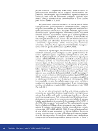 40 CADERNOS TEMÁTICOS - AGRICULTURA E RECURSOS NATURAIS40
provam as mais de 53 propriedades da M. citrifolia dentre elas estão: re-
generador celular, antisséptico natural, analgésico, anti-inflamatório, anti-
parasitário, anticancerígeno, regulador metabólico, regenerador de células
danificadas, entre outros. Os antioxidantes protegem o organismo impe-
dindo a formação de radicais livres, também reparam as lesões causadas
pelos mesmos (WANG et al, 2002).
A substância mais promissora encontrada no suco de noni (M. citrifo-
lia) é a proxeronina, que no organismo se converte em xeronina, composto
bioquímico fundamental que intervém numa ampla série de reações bio-
químicas normais do corpo humano. Nas partes inflamadas, a proxeronina
escorre dos vasos capilares sanguíneos permitindo às células produzirem
xeronina. A xeronina provavelmente impede que os peptídeos produtores
da inflamação se amalgamem às proteínas específicas. Evidentemente, isto
reduz a magnitude da inflamação, inchaço e dor. Os elementos fundamen-
tais relacionados com a biosíntese da xeronina em nosso organismo são
a proxeronina, e a proxeronase – enzima necessária para a biosíntese da
xeronina e a serotonina. Nosso organismo contém todas elas, mas a proxe-
ronina existe em quantidade limitada (SOLONON, 1999).
Três casos de hepatite aguda em consumidores austríacos do suco do
noni foram publicados, onde uma ligação causal é sugerida no meio à de-
ficiência orgânica do fígado e a ingestão das antraquinonas da planta. Me-
didas da função de fígado em um estudo clínico humano da segurança do
suco de TAHITIAN NONI®, assim como a toxicidade animal subacutânea
e subcrônica. Os testes não revelaram nenhuma evidência de efeitos ad-
versos no fígado, em doses muitas vezes mais altas do que aquelas relata-
das nos estudos de caso. Adicionalmente, as antraquinonas da M. citrifolia
ocorrem na fruta em quantidades demasiadamente pequenas para ser de
todo o significado toxicológico. Mais, estes não têm as estruturas químicas
capazes da diminuição aos radicais reativos do antreno, que foram impli-
cados em casos precedentes do hepatotoxicidade erval. Os dados disponí-
veis não revelam nenhuma evidência da toxicidade do fígado (WEST et al,
2006). Os efeitos do suco da M. citrifolia (noni) no esvaziamento gástrico,
no trânsito gastrintestinal, e no nível do plasma do colecistoquinina (CCK)
foram estudados em ratos. Os resultados sugerem que o noni oral iniba o
esvaziamento gástrico nos ratos masculinos através de um mecanismo que
envolve a estimulação da secreção de CCK e da ativação do receptor CCK1
(PU et al, 2004).
Se, por um lado, encontramos na dieta uma mistura complexa de
compostos que apresentam atividade mutagênica e/ou carcinogênica, por
outro, a dieta também pode incluir compostos que impedem ou inibem a
ocorrência destes processos. Após a observação inicial de efeitos antimuta-
gênicos de certos vegetais, vários compostos têm sido isolados de plantas e
testados quanto à ação protetora sobre lesões induzidas no DNA (KADA et
al., 1978). O termo agente “antimutagênico” foi usado originalmente por
Novick e Szilard em 1952 para descrever os agentes que reduzem a fre-	
quência de mutação espontânea ou induzida, independente do mecanis-
mo envolvido (ANTUNES E ARAÚJO, 2000). O potencial antimutagênico
de uma substância pode ser avaliado em sistemas biológicos diversos, os
mesmos empregados para o estudo e identificação dos agentes mutagê-
nicos. Os sistemas celulares de mamíferos, utilizados para a avaliação da
mutagenicidade e/ou antimutagenicidade, abrangem os testes in vitro e in
CADERNOS TEMÁTICOS - AGRICULTURA E RECURSOS NATURAIS
 