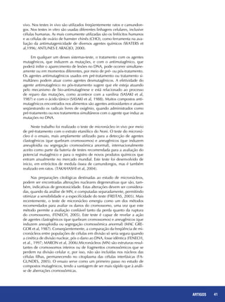 41REPORTAGENS 41ARTIGOS
vivo. Nos testes in vivo são utilizados freqüentemente ratos e camundon-
gos. Nos testes in vitro são usadas diferentes linhagens celulares, inclusive
células humanas. As mais comumente utilizadas são os linfócitos humanos
e as células de ovário de hamster chinês (CHO), como ferramenta na ava-
liação da antimutagenicidade de diversos agentes químicos (WATERS et
al,1996; ANTUNES E ARAÚJO, 2000).
Em qualquer um desses sistemas-teste, o tratamento com os agentes
mutagênicos, que induzem as mutações, e com o antimutagênico, que
poderá inibir o aparecimento de lesões no DNA, pode ocorrer simultane-
amente ou em momentos diferentes, por meio de pré- ou pós-tratamento.
Os agentes antimutagênicos usados em pré-tratamento ou tratamento si-
multâneo podem atuar como agentes desmutagênicos. A efetividade do
agente antimutagênico no pós-tratamento sugere que ele esteja atuando
pelo mecanismo de bio-antimutagênese e está relacionado ao processo
de reparo das mutações, como acontece com a vanilina (SASAKI et al,
1987) e com o ácido tânico (SASAKI et al, 1988). Muitos compostos anti-
mutagênicos encontrados nos alimentos são agentes antioxidantes e atuam
seqüestrando os radicais livres de oxigênio, quando administrados como
pré-tratamento ou nos tratamentos simultâneos com o agente que induz as
mutações no DNA.
Neste trabalho foi realizado o teste de micronúcleo in vivo por meio
de pré-tratamento com o extrato etanólico do Noni. O teste do micronú-
cleo é o ensaio, mais amplamente utilizado para a detecção de agentes
clastogênicos (que quebram cromossomos) e aneugênicos (que induzem
aneuploidia ou segregação cromossômica anormal), internacionalmente
aceito como parte da bateria de testes recomendada para a avaliação do
potencial mutagênico e para o registro de novos produtos químicos que
entram anualmente no mercado mundial. Este teste foi desenvolvido de
inicio, em eritrócitos de medula óssea de camundongos, mas é também
realizado em ratos. (TAKAHASHI et al, 2004).
Nas preparações citológicas destinadas ao estudo de micronúcleos,
podem ser encontradas alterações nucleares degenerativas que são, tam-
bém, indicativas de genotoxicidade. Estas alterações devem ser considera-
das, quando da análise de MN, e computadas separadamente, permitindo
otimizar a sensibilidade e a especificidade do teste (FREITAS, 2005). Mais
recentemente, o teste de micronúcleo emergiu como um dos métodos
recomendados para avaliar os danos do cromossomo, uma vez que este
método permite a avaliação confiável tanto da perda quanto da ruptura
do cromossomo, (FENECH, 2005). Este teste é capaz de revelar a ação
de agentes clastogênicos (que quebram cromossomos) e aneugênicos (que
induzem aneuploidia ou segregação cromossômica anormal) (MAC GRE-
GOR et al, 1987). Conseqüentemente, a comparação da freqüência de mi-
cronúcleos entre populações de células em divisão só seria segura quando
a cinética de divisão nuclear, pós o dano ao DNA, fosse idêntica (FENECH,
et al., 1997; MARON et al, 2006).Micronúcleos (MN) são estruturas resul-
tantes de cromossomos inteiros ou de fragmentos cromossômicos que se
perdem na divisão celular e, por isso, não são incluídas nos núcleos das
células filhas, permanecendo no citoplasma das células interfásicas (FA-
GUNDES, 2005). O ensaio serve como um primeiro passo no estudo de
compostos mutagênicos, tendo a vantagem de ser mais rápido que à análi-
se de aberrações cromossômicas.
 