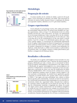 42 CADERNOS TEMÁTICOS - AGRICULTURA E RECURSOS NATURAIS42
Grupo comparados com controle negativo pelo teste
de Tukey, *p < 0,05, para o pré-tratamento
Preparação do extrato
O extrato etanólico de M. citrifolia foi obtido a partir de 203,1g de
polpa e cascas maceradas em almofariz com pistilo, após maceração foi
colocado em sistema Soxhlet durante 8 horas, e evaporação de solvente
por evaporador rotatório, obtendo-se 22,5717 g de extrato etanólico.
Grupos experimentais
Foram utilizados 16 camundongos machos, S/R, cedidos pelo biotério
da Universidade Federal do Piauí. Os animais foram divididos em 4 gru-
pos experimentais, onde ao Grupo 1 foi administrado 0,2mL do extrato
etanólico do Noni por 3 dias consecutivos. Ao Grupo 2 foi administrado
0,2 mL do extrato também por 3 dias e uma dose de 0,2 mL de ciclofosfa-
mida no 4º dia. No Grupo 3 foi administrado 0,2 mL de salina por 3 dias
e uma dose de 0,2 mL de ciclofosfamida no 4º dia, este sendo o controle
positivo. E por fim o Grupo 4, foi administrado apenas salina por 3 dias,
como controle negativo. A concentração da ciclofosfamida administrada
foi de 20 mg/Kg. A administração do extrato foi intraperitoneal. Os animais
foram mortos por deslocamento cervical e retirado o fêmur para retirada
da medula e preparação do esfregaço. As lâminas foram preparadas em
duplicata, sendo observadas as células normocromáticas e policromáticas
nas primeiras 500, e em seguida, somente as células policromáticas para
finalizar a contagem de mil células por lâmina.
Metodologia
Resultados e discussões
Os estudos com os agentes antimutagênicos foram iniciados nos anos
cinquenta, porém recentemente é que o interesse de diversos grupos de
pesquisa, distribuídos por todo o mundo, tem se concentrado na identi-
ficação de agentes antimutagênicos, principalmente os de origem natural.
A identificação de agentes antimutagênicos e/ou anticarcinogênicos em
alimentos é indispensável e extremamente importante na busca de estra-
tégias para a prevenção do câncer, por meio de modificações do hábito
alimentar (WARGOVICH, 1997). O extrato de M. citrifolia (noni), mostrou
não ter significância estatística frente aos grupos controle negativo e do
noni associado à ciclofosfamida. No entanto houve significância quando
comparado ao Controle Positivo (CP), quando usado o teste de Dunnet-
ts, Gráfico 1. Isto sugere uma ação antioxidante, pois, reduziu os efeitos
danosos gerados pela ciclofosfamida, mostrado no teste de micronúcleos.
Isto caracterizado possivelmente pelas propriedades do noni descritas an-
teriormente, dentre elas, regenerador celular, deixando bem evidencia-
do a proteção celular causada pelo uso do extrato do noni antes de uma
dose de ciclofosfamida, mantendo a integridade das células. De acordo
com alguns autores citados anteriormente não há tendência mutagênica
no extrato do noni. Os micronúcleos são contados nos eritrócitos jovens.
Quando os eritroblastos expelem seu núcleo, ao se transformarem em eri-
trócitos, os micronúcleos permanecem no citoplasma onde são facilmente
reconhecíveis. Durante um período de 10 a 24 horas, os eritrócitos jovens
Gráfico 1.
Grupos comparados com controle positivo pelo teste
de Dunnetts, *p < 0,05.
CADERNOS TEMÁTICOS - AGRICULTURA E RECURSOS NATURAIS
 