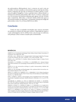 43REPORTAGENS 43ARTIGOS
são policromáticos (RNA-positivos), isto é, coram-se em azul e não em
vermelho. Se forem contados os micronúcleos apenas neste tipo de célula,
haverá a segurança de que eles se formaram na mitose anterior, na pre-
sença do agente mutagênico. Como o período entre a última divisão e a
formação do eritrócito policromático (EP) é de 8 a 12 horas, é obvio que
só se vai encontrar micronúcleos induzidos pelo agente cerca de 10 horas
após o tratamento. Além disso, o intervalo mínimo dentro dos quais os
micronúcleos podem ser detectados, corresponde à duração do estágio de
policromático, entre 10 a 24 horas (NETO et al, 2005).
Conclusão
Tendo em vista os resultados encontrados aqui, torna-se necessário
um aumento no número de testes para verificar a capacidade de reparo e
a ação antimutagenica do M. citrifolia (noni), uma vez que se evidenciou
uma proteção contra os danos causados pela ciclofosfamida.
ALBERTS, B. et al. Fundamentos da Biologia Celular. Editora Artmed. Edição Universitária, 2ª
reimpressão. Porto Alegre (RS): 2002.
ANTUNES, L.M.G.; ARAÚJO, M.C.P.; Mutagenicidade E Antimutagenicidade Dos Principais
Corantes Para Alimentos. Rev. Nutr., Campinas, 13(2): 81-88, maio/ago., 2000
BURNS, G. W., e BOTTINO, P. J. Genética. Editora Guanabara Koogan. 6ª edição. Rio de
Janeiro (RJ): 1991.
FAGUNDES, F. A.; OLIVEIRA, L. B.; CUNHA, L. C.; VALADARES, M. C. Annona Coriacea
Induz Efeito Genotóxico Em Camundongos. Revista Eletrônica de Farmácia Vol. 2 (1), 24-29,
2005.
FENECH, M. In vitro micronucleus technique to predict chemosensitivity. Methods Mol
Med.;111: 3-32, 2005.
FENECH, M. The advantages and disasdvantages of the cytokinesis-block micronucleus me-
thod. Mutation Research, 392: 11-18, 1997.
FREITA, V. S.; LOPES, M. A.; MEIRELES, J. R. C.; CERQUEIRA, E. M. M. Efeitos Genotóxicos
De Fatores Considerados De Risco Para O Câncer Bucal. Revista Bahiana de Saúde Pública.
Vol.29, n. 2, p. 189-199, 2005.
KADA, T., MORITA, K., INOUE, T. Anti-mutagenic action of vegetable factor(s) on the mutage-
nic principle of tryptophan pyrolysate. Mutation Research, Amsterdam, v.53, n.3, p.351-353,
1978.
MACGREGOR, J.T.; HEDDLE, J.A.; HITE, M.; MARGOLIN, B.H; RAMEL, C.; SALAMONE,
M.F.; TICE, R.R.; WILD, D. Guidelines for the conduct of micronucleus assay in mammalian
bone marrow erythrocytes. Mutation Research, .189, 103–112, 1987.
MARON,S. E.;POLEZ, V. L. P.;ARTINI, R. F.;RIBA, J. L. C.;TAKAHASH, H. K.. Estudo de Al-
terações na Concentração dos Íons Plasmáticos e da Indução de Micronúcleos em Piaractus
mesopotamicus Exposto ao Herbicida Atrazina. J. Braz. Soc. cotoxicol., v. 1, n. 1,27-30, 2006.
NETO, J. X. A.; MEDEIROS, F. P. M.; MELO, A. J. M.; SILVA, J. C.; DANTAS, J. P. Avaliação do
efeito mutagênico da palma forrageira (Opuntia fícus-indica Mill) através do Teste de Micro-
núcleos em medula óssea de ratos (Rattus novergicus, linhagem Wistar) IN VIVO.
REFERÊNCIAS
 