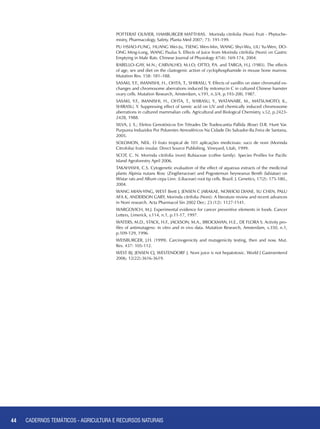 44 CADERNOS TEMÁTICOS - AGRICULTURA E RECURSOS NATURAIS44
POTTERAT Olivier, HAMBURGER Matthias. Morinda citrifolia (Noni) Fruit - Phytoche-
mistry, Pharmacology, Safety. Planta Med 2007; 73: 191-199.
PU Hsiao-Fung, HUANG Wei-Ju, TSENG Wen-Min, WANG Shyi-Wu, LIU Yu-Wen, DO-
ONG Ming-Long, WANG Paulus S. Effects of Juice from Morinda citrifolia (Noni) on Gastric
Emptying in Male Rats. Chinese Journal of Physiology 47(4): 169-174, 2004.
RABELLO–GAY, M.N.; CARVALHO, M.I.O; OTTO, P.A. and TARGA, H.J. (1985). The effects
of age, sex and diet on the clastogenic action of cyclophosphamide in mouse bone marrow.
Mutation Res. 158: 181–188.
SASAKI, Y.F., IMANISHI, H., OHTA, T., SHIRASU, Y. Effects of vanillin on sister chromatid ex-
changes and chromosome aberrations induced by mitomycin C in cultured Chinese hamster
ovary cells. Mutation Research, Amsterdam, v.191, n.3/4, p.193-200, 1987.
SASAKI, Y.F., IMANISHI, H., OHTA, T., SHIRASU, Y., WATANABE, M., MATSUMOTO, K.,
SHIRASU, Y. Suppressing effect of tannic acid on UV and chemically induced chromosome
aberrations in cultured mammalian cells. Agricultural and Biological Chemistry, v.52, p.2423-
2428, 1988.
SILVA, J. S.; Efeitos Genotóxicos Em Tétrades De Tradescantia Pallida (Rose) D.R. Hunt Var.
Purpurea Induzidos Por Poluentes Atmosféricos Na Cidade Do Salvador-Ba.Feira de Santana,
2005.
SOLOMON, Neil. O fruto tropical de 101 aplicações medicinais: suco de noni (Morinda
Citrofolia) fruto insular. Direct Source Publishing. Vineyard, Utah, 1999.
SCOT, C. N. Morinda citrifolia (noni) Rubiaceae (coffee family). Species Profiles for Pacific
Island Agroforestry April 2006.
TAKAHASHI, C.S. Cytogenetic evaluation of the effect of aqueous extracts of the medicinal
plants Alpinia nutans Rosc (Zingiberaceae) and Pogostemun heyneanus Benth (labiatae) on
Wistar rats and Allium cepa Linn. (Liliaceae) root tip cells. Brazil. J. Genetics, 17(2): 175-180.,
2004.
WANG Mian-Ying, WEST Brett J, JENSEN C Jarakae, NOWICKI Diane, SU Chen, PALU
Afa K, ANDERSON Gary, Morinda citrifolia (Noni): A literature review and recent advances
in Noni research. Acta Pharmacol Sin 2002 Dec; 23 (12): 1127-1141.
WARGOVICH, M.J. Experimental evidence for cancer preventive elements in foods. Cancer
Letters, Limerick, v.114, n.1, p.11-17, 1997.
WATERS, M.D., STACK, H.F., JACKSON, M.A., BROCKMAN, H.E., DE FLORA S. Activity pro-
files of antimutagens: in vitro and in vivo data. Mutation Research, Amsterdam, v.350, n.1,
p.109-129, 1996.
WEISBURGER, J.H. (1999). Carcinogenicity and mutagenicity testing, then and now. Mut.
Res. 437: 105-112.
WEST BJ, JENSEN CJ, WESTENDORF J. Noni juice is not hepatotoxic. World J Gastroenterol
2006; 12(22):3616-3619.
CADERNOS TEMÁTICOS - AGRICULTURA E RECURSOS NATURAIS
 