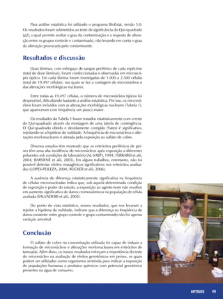 49REPORTAGENS 49ARTIGOS
Duas lâminas, com esfregaço de sangue periférico de cada espécime
(total de doze lâminas), foram confeccionadas e observadas em microscó-
pio óptico. Em cada lâmina foram investigadas de 1.000 a 2.500 células
(total de 19.497 células), nas quais se fez a contagem de micronúcleos e
das alterações morfológicas nucleares.
Entre todas as 19.497 células, o número de micronúcleos típicos foi
desprezível, dificultando bastante a análise estatística. Por isso, os micronú-
cleos foram incluídos com as alterações morfológicas nucleares (Tabela 1),
que apareceram com frequência um pouco maior.
Os resultados da Tabela 1 foram tratados estatisticamente com o teste
do Qui-quadrado através da montagem de uma tabela de contingência.
O Qui-quadrado obtido e devidamente corrigido (Yates) é significativo,
rejeitando-se a hipótese de nulidade. A frequência de micronúcleos e alte-
rações morfonucleares é afetada pela exposição ao sulfato de cobre.
Diversos estudos têm mostrado que os eritrócitos periféricos de pei-
xes têm uma alta incidência de micronúcleos após exposição a diferentes
poluentes sob condições de laboratório (AL-SABTI, 1994; FERRARO et alii,
2004; BARSIENË et alii, 2005). Em alguns trabalhos, entretanto, não foi
possível detectar efeitos mutagênicos significativos nos eritrócitos analisa-
dos (LOPES-POLEZA, 2004; BÜCKER et alii, 2006).
A ausência de diferença estatisticamente significativa na frequência
de células micronucleadas indica que, sob aquela determinada condição
de exposição e poder do estudo, a exposição ao agente-teste não resultou
em aumento significativo de danos cromossômicos na população de célula
avaliada (SALVADORI et alii, 2003).
Do ponto de vista estatístico, nossos resultados, que nos levaram a
rejeitar a hipótese de nulidade, indicam que a diferença na freqüência de
danos existente entre grupo controle e grupo contaminado não foi apenas
variação amostral.
Resultados e discussão
Para análise estatística foi utilizado o programa BioEstat, versão 5.0.
Os resultados foram submetidos ao teste de significância do Qui-quadrado
(µ2), o qual permite avaliar o grau da contaminação e a resposta de altera-
ção entre os grupos controle e contaminado, não levando em conta o grau
da alteração provocada pelo contaminante.
Conclusão
O sulfato de cobre na concentração utilizada foi capaz de induzir a
formação de micronúcleos e alterações morfonucleares em eritrócitos de
tamuatás. Além disso, os nossos resultados reforçam a importância do teste
do micronúcleo na avaliação de efeitos genotóxicos em peixes, os quais
podem ser utilizados como organismos sentinela para indicar a exposição
de populações humanas a produtos químicos com potencial genotóxico
presentes na água de consumo.
 