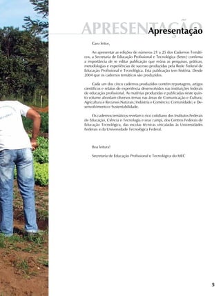 Caro leitor,
Ao apresentar as edições de números 21 a 25 dos Cadernos Temáti-
cos, a Secretaria de Educação Profissional e Tecnológica (Setec) confirma
a importância de se editar publicação que reúna as pesquisas, práticas,
metodologias e experiências de sucesso produzidas pela Rede Federal de
Educação Profissional e Tecnológica. Esta publicação tem história. Desde
2004 que os cadernos temáticos são produzidos.
Cada um dos cinco cadernos produzidos contém reportagens, artigos
científicos e relatos de experiência desenvolvidos nas instituições federais
de educação profissional. As matérias produzidas e publicadas neste quin-
to volume abordam diversos temas nas áreas de Comunicação e Cultura;
Agricultura e Recursos Naturais; Indústria e Comércio; Comunidade; e De-
senvolvimento e Sustentabilidade.
Os cadernos temáticos revelam o rico cotidiano dos Institutos Federais
de Educação, Ciência e Tecnologia e seus campi, dos Centros Federais de
Educação Tecnológica, das escolas técnicas vinculadas às Universidades
Federais e da Universidade Tecnológica Federal.
Boa leitura!
Secretaria de Educação Profissional e Tecnológica do MEC
5
APRESENTAÇÃOapresentação
 