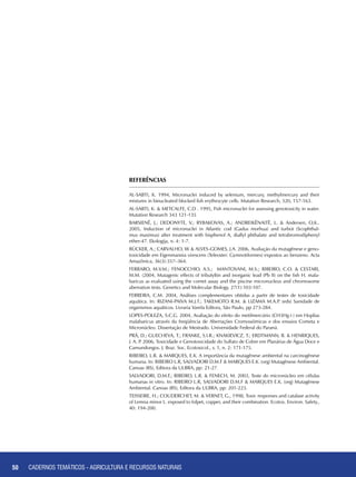 50 CADERNOS TEMÁTICOS - AGRICULTURA E RECURSOS NATURAIS50
AL-SABTI, K. 1994, Micronuclei induced by selenium, mercury, methylmercury and their
mixtures in binucleated blocked fish erythrocyte cells. Mutation Research, 320, 157-163.
AL-SABTI, K. & METCALFE, C.D . 1995, Fish micronuclei for assessing genotoxicity in water.
Mutation Research 343 121-135
BARSIENË, J.; DEDONYTE, V.; RYBAKOVAS, A.; ANDREIKËNAITË, L. & Andersen, O,K..
2005, Induction of micronuclei in Atlantic cod (Gadus morhua) and turbot (Scophthal-
mus maximus) after treatment with bisphenol A, diallyl phthalate and tetrabromodiphenyl
ether-47. Ekologija, n. 4: 1-7.
BÜCKER, A.; CARVALHO, W & ALVES-GOMES, J.A. 2006, Avaliação da mutagênese e geno-
toxicidade em Eigenmannia virescens (Teleostei: Gymnotiformes) expostos ao benzeno. Acta
Amazônica, 36(3):357–364.
FERRARO, M.V.M.; FENOCCHIO, A.S.; MANTOVANI, M.S.; RIBEIRO, C.O. & CESTARI,
M.M. (2004, Mutagenic effects of tributyltin and inorganic lead (Pb II) on the fish H. mala-
baricus as evaluated using the comet assay and the piscine micronucleus and chromosome
aberration tests. Genetics and Molecular Biology, 27(1):103-107.
FERREIRA, C.M. 2004, Análises complementares obtidas a partir de testes de toxicidade
aquática. In: RIZANI-PAIVA M.J.T.; TAKEMOTO R.M. & LIZAMA M.A.P. (eds) Sanidade de
organismos aquáticos. Livraria Varela Editora, São Paulo, pp 273-284.
LOPES-POLEZA, S.C.G. 2004, Avaliação do efeito do metilmercúrio (CH3Hg+) em Hoplias
malabaricus através da freqüência de Aberrações Cromossômicas e dos ensaios Cometa e
Micronúcleo. Dissertação de Mestrado. Universidade Federal do Paraná.
PRÁ, D.; GUECHEVA, T.; FRANKE, S.I.R.; KNAKIEVICZ, T.; ERDTMANN, B. & HENRIQUES,
J. A. P. 2006, Toxicidade e Genotoxicidade do Sulfato de Cobre em Planárias de Água Doce e
Camundongos. J. Braz. Soc. Ecotoxicol., v. 1, n. 2: 171-175.
RIBEIRO, L.R. & MARQUES, E.K. A importância da mutagênese ambiental na carcinogênese
humana. In: RIBEIRO L.R, SALVADORI D.M.F & MARQUES E.K. (org) Mutagênese Ambiental.
Canoas (RS), Editora da ULBRA, pp: 21-27.
SALVADORI, D.M.F.; RIBEIRO, L.R. & FENECH, M. 2003, Teste do micronúcleo em células
humanas in vitro. In: RIBEIRO L.R, SALVADORI D.M.F & MARQUES E.K. (org) Mutagênese
Ambiental. Canoas (RS), Editora da ULBRA, pp: 201-223.
TEISSEIRE, H.; COUDERCHET, M. & VERNET, G., 1998, Toxic responses and catalase activity
of Lemna minor L. exposed to folpet, copper, and their combination. Ecotox. Environ. Safety.,
40: 194-200.
REFERÊNCIAS
CADERNOS TEMÁTICOS - AGRICULTURA E RECURSOS NATURAIS
 
