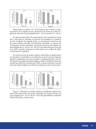 57REPORTAGENS 57ARTIGOS
Observando-se as figuras 7A e 7B constata-se que somente no agro-
ecossistema arroz irrigado ocorreu decréscimo dos teores de matéria or-
gânica do solo tanto na profundidade de 0 – 10 cm como de 10 – 20 cm.
Os agroecossistema PG e PC apresentaram teores semelhantes aos da
MN, o que pode ser atribuído ao acúmulo da serrapilheira na superfície
do solo, resultante das seguidas podas e a incorporação natural ao solo
dos restos culturais colocados nas entrelinhas do pomar e a ausência de
revolvimento do solo. Entretanto, decréscimo dos teores de matéria nas
profundidades de 0 – 20 cm e 20 – 40 cm foram observados por Centurion
et al. (2001), quando compararam a mata nativa com o cultivo de milho,
cana-de-açúcar e pastagem.
Os menores teores de matéria orgânica observados no agroecossiste-
ma AI podem ser atribuídos ao revolvimento anual do solo por máquinas
agrícolas, propiciando uma maior aeração e consequentemente uma mi-
neralização mais rápida da matéria orgânica. Dados semelhantes foram ob-
servados por Mello Ivo & Mielniczuk (1999), os quais verificaram menores
teores de matéria orgânica em sistemas de preparo de solo convencional.
Figuras 7. Alterações na matéria orgânica sob diferentes agroecossis-
temas, MN (mata nativa), PG (pomar de goiaba), PC (Pomar de caju) e AI
(arroz irrigado) de 0 – 10 cm e de 10 – 20 cm de profundidade, no Instituto
Federal da Paraíba, campus Sousa
 