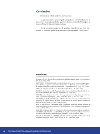 58 CADERNOS TEMÁTICOS - AGRICULTURA E RECURSOS NATURAIS58
Conclusões
Através deste estudo podemos concluir que:
- O agroecossistema arroz irrigado (AI) pode ser considerado como o
que menos preserva os atributos químicos do solo, impondo limites para o
desenvolvimento da maioria das culturas;
- Os agroecossistemas pomar de goiaba e caju são os que mais pre-
servam os atributos químicos do solo quando comparados à mata nativa.
REFERÊNCIAS
CAVALCANTI, J. A. (Coord.) Recomendações de adubação para o Estado em Pernambuco,
IPA; Recife, 198p.,1998
CENTURION, J.F.; CARDOSO, J. P.; NATALE, W. Efeito de formas de manejo em algumas pro-
priedades físicas e químicas de um latossolo Vermelho em diferentes agroecossistemas. Revis-
ta Brasileira de Engenharia Agrícola e Ambiental. Campina Grande, v.5, n.2, p. 254-8, 2001.
DAKER, A. A água na agricultura. Ed. Freitas Bastos. São Paulo, v. 3, 453p., 1973.
EMBRAPA. Centro Nacional de Pesquisa de Solos. Sistema Brasileiro de Classificação de So-
los, Brasília: EMBRAPA; Rio de Janeiro, EMBRAPA Solo, 1999, 412p.
MORAES, A. de. Pastagem como fator de recuperação de áreas degradadas. In. Simpósio
sobre Ecossistemas de pastagem, 2, 1993, Jaboticabal. Anais... p. 191-215, 1993.
MELLO IVO, W. M. P.; MIELNICZUK, J. Influência da estrutura do solo na distribuição e na
morfologia do sistema radicular do milho sob três métodos de preparo. Revista Brasileira de
Ciências do solo, Viçosa, v.23, n.1, p. 135-43, 1999.
JOSE, S.; SREEPATHY, A.; MOHAN KUMAR, B. Structural, floristic and edaphic attributes of
the grassland-shola forests of Eravikulam in peninsular India. Forest Ecology and Management,
v. 65, p. 279-91, 1994.
RESENDE, M.; KER, J.; & BAHIA FILHO, A.F.C.Desenvolvimento sustentado no cerrado. In:
ALVAREZ, V., V.H; FONTES, L.E.F. & FONTES, M.P.F., eds. O solo nos grandes domínios mor-
fo-climáticos do Brasil e o desenvolvimento sustentado. Viçosa, p.169-199, 1996.
SILVA, V. R.; REICHERT, M. J.; REINERT, J. D. Variabilidade espacial da resistência do solo à
penetração em plantio direto. Ciência Rural, v. 34, n. 2, p.399-406, 2004.
CADERNOS TEMÁTICOS - AGRICULTURA E RECURSOS NATURAIS
 