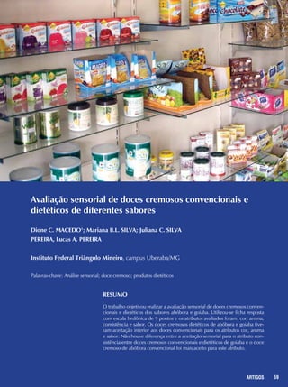 59REPORTAGENS 59ARTIGOS
Avaliação sensorial de doces cremosos convencionais e
dietéticos de diferentes sabores
Dione C. MACEDO1
; Mariana B.L. SILVA; Juliana C. SILVA
PEREIRA, Lucas A. PEREIRA
Instituto Federal Triângulo Mineiro, campus Uberaba/MG
Palavras-chave: Análise sensorial; doce cremoso; produtos dietéticos
Resumo
O trabalho objetivou realizar a avaliação sensorial de doces cremosos conven-
cionais e dietéticos dos sabores abóbora e goiaba. Utilizou-se ficha resposta
com escala hedônica de 9 pontos e os atributos avaliados foram: cor, aroma,
consistência e sabor. Os doces cremosos dietéticos de abóbora e goiaba tive-
ram aceitação inferior aos doces convencionais para os atributos cor, aroma
e sabor. Não houve diferença entre a aceitação sensorial para o atributo con-
sistência entre doces cremosos convencionais e dietéticos de goiaba e o doce
cremoso de abóbora convencional foi mais aceito para este atributo.
 