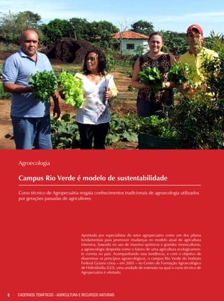 Campus Rio Verde é modelo de sustentabilidade
Curso técnico de Agropecuária resgata conhecimentos tradicionais de agroecologia utilizados
por gerações passadas de agricultores
6 CADERNOS TEMÁTICOS - AGRICULTURA E RECURSOS NATURAIS
Agroecologia
Apontada por especialistas do setor agropecuário como um dos pilares
fundamentais para promover mudanças no modelo atual de agricultura
intensiva, baseada no uso de insumos químicos e grandes monoculturas,
a agroecologia desponta como o futuro de uma agricultura ecologicamen-
te correta no país. Acompanhando essa tendência, e com o objetivo de
disseminar os princípios agroecológicos, o campus Rio Verde do Instituto
Federal Goiano criou – em 2005 – no Centro de Formação Agroecológico
de Hidrolândia (GO), uma unidade de extensão na qual o curso técnico de
Agropecuária é ofertado.
 
