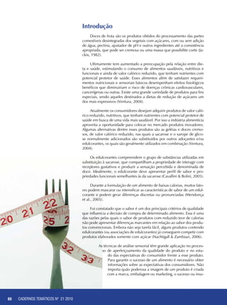 60 CADERNOS TEMÁTICOS - AGRICULTURA E RECURSOS NATURAIS
Introdução
Doces de fruta são os produtos obtidos do processamento das partes
comestíveis desintegradas dos vegetais com açúcares, com ou sem adição
de água, pectina, ajustador de pH e outros ingredientes até a consistência
apropriada, que pode ser cremosa ou uma massa que possibilite corte (Ja-
ckix, 1982).
Ultimamente tem aumentado a preocupação pela relação entre die-
ta e saúde, estimulando o consumo de alimentos saudáveis, nutritivos e
funcionais e ainda de valor calórico reduzido, que tenham nutrientes com
potencial protetor de saúde. Esses alimentos além de satisfazer requeri-
mentos nutricionais e sensoriais básicos desempenham efeitos fisiológicos
benéficos que diminuiriam o risco de doenças crônicas cardiovasculares,
cancerígenas ou outras. Existe uma grande variedade de produtos para fins
especiais, sendo aqueles destinados a dietas de redução de açúcares um
dos mais expressivos (Ventura, 2004).
Atualmente os consumidores desejam adquirir produtos de valor caló-
rico reduzido, nutritivos, que tenham nutrientes com potencial protetor de
saúde em busca de uma vida mais saudável. Por isso a indústria alimentícia
aproveita a oportunidade para colocar no mercado produtos inovadores.
Algumas alternativas dentre esses produtos são as geléias e doces cremo-
sos, de valor calórico reduzido, nas quais a sacarose e o xarope de glico-
se normalmente adicionados são substituídos por outros adoçantes e/ou
edulcorantes, os quais são geralmente utilizados em combinação (Ventura,
2004).
Os edulcorantes compreendem o grupo de substâncias utilizadas em
substituição à sacarose, que compartilham a propriedade de interagir com
receptores gustativos e produzir a sensação percebida e denominada de
doce. Idealmente, o edulcorante deve apresentar perfil de sabor e pro-
priedades funcionais semelhantes às da sacarose (Cavallini & Bolini, 2005).
Durante a formulação de um alimento de baixas calorias, muitos fato-
res podem mascarar ou intensificar as características de sabor de um edul-
corante e podem gerar diferenças discretas ou pronunciadas (Mendonça
et al., 2005).
Foi constatado que o sabor é um dos principais critérios de qualidade
que influencia a decisão de compra de determinado alimento. Essa é uma
das razões pelas quais o sabor de produtos com reduzido teor de calorias
não pode apresentar diferenças marcantes em relação ao sabor dos produ-
tos convencionais. Embora não seja tarefa fácil, alguns produtos contendo
edulcorantes (ou associações de edulcorantes) já conseguem competir com
produtos elaborados somente com açúcar (Nachtigall & Zambiazi, 2006).
As técnicas de análise sensorial têm grande aplicação no proces-
so de aperfeiçoamento da qualidade do produto e no estu-
do das expectativas do consumidor frente a esse produto.
Para garantir o sucesso de um alimento é necessário obter
informações sobre as expectativas dos consumidores. Não
importa quão poderosa a imagem de um produto é criada
com a marca, embalagem ou marketing, o sucesso ou insu-
60 CADERNOS TEMÁTICOS Nº 21 2010
 