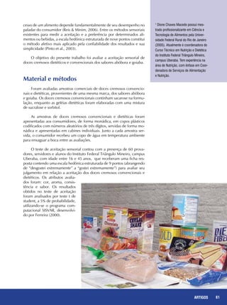 61REPORTAGENS 61ARTIGOS
1
Dione Chaves Macedo possui mes-
trado profissionalizante em Ciência e
Tecnologia de Alimentos pela Univer-
sidade Federal Rural do Rio de Janeiro
(2005). Atualmente é coordenadora do
Curso Técnico em Nutrição e Dietética
do Instituto Federal Triângulo Mineiro,
campus Uberaba. Tem experiência na
área de Nutrição, com ênfase em Coor-
denadora de Serviços de Alimentação
e Nutrição.
cesso de um alimento depende fundamentalmente de seu desempenho no
paladar do consumidor (Reis & Minim, 2006). Entre os métodos sensoriais
existentes para medir a aceitação e a preferência por determinados ali-
mentos ou bebidas, a escala hedônica estruturada de nove pontos constitui
o método afetivo mais aplicado pela confiabilidade dos resultados e sua
simplicidade (Pinto et al., 2003).
O objetivo do presente trabalho foi avaliar a aceitação sensorial de
doces cremosos dietéticos e convencionais dos sabores abóbora e goiaba.
Material e métodos
Foram avaliadas amostras comerciais de doces cremosos convencio-
nais e dietéticas, provenientes de uma mesma marca, dos sabores abóbora
e goiaba. Os doces cremosos convencionais continham sacarose na formu-
lação, enquanto as geléias dietéticas foram elaboradas com uma mistura
de sucralose e sorbitol.
As amostras de doces cremosos convencionais e dietéticas foram
apresentadas aos consumidores, de forma monádica, em copos plásticos
codificados com números aleatórios de três dígitos, servidas de forma mo-
nádica e apresentadas em cabines individuais. Junto a cada amostra ser-
vida, o consumidor recebeu um copo de água em temperatura ambiente
para enxaguar a boca entre as avaliações.
O teste de aceitação sensorial contou com a presença de 60 prova-
dores, servidores e alunos do Instituto Federal Triângulo Mineiro, campus
Uberaba, com idade entre 16 e 45 anos, que receberam uma ficha res-
posta contendo uma escala hedônica estruturada de 9 pontos (abrangendo
de “desgostei extremamente” a “gostei extremamente”) para avaliar seu
julgamento em relação a aceitação dos doces cremosos convencionais e
dietéticos. Os atributos avalia-
dos foram: cor, aroma, consis-
tência e sabor. Os resultados
obtidos no teste de aceitação
foram analisados por teste t de
student, a 5% de probabilidade,
utilizando-se o programa com-
putacional SISVAR, desenvolvi-
do por Ferreira (2000).
 