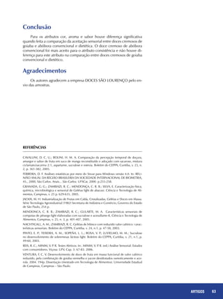 63REPORTAGENS 63ARTIGOS
Conclusão
Para os atributos cor, aroma e sabor houve diferença significativa
quando feita a comparação da aceitação sensorial entre doces cremosos de
goiaba e abóbora convencional e dietética. O doce cremoso de abóbora
convencional foi mais aceito para o atributo consistência e não houve di-
ferença para este atributo na comparação entre doces cremosos de goiaba
convencional e dietético.
Agradecimentos
Os autores agradecem a empresa DOCES SÃO LOURENÇO pelo en-
vio das amostras.
REFERÊNCIAS
CAVALLINI, D. C. U.; BOLINI, H. M. A. Comparação da percepção temporal de doçura,
amargor e sabor de fruta em suco de manga reconstituído e adoçado com sacarose, mistura
ciclamato/sacarina 2:1, aspartame, sucralose e estevia. Boletim do CEPPA, Curitiba, v. 23, n.
2, p. 361-382, 2005.
FERREIRA, D. F. Análises estatísticas por meio do Sisvar para Windows versão 4.0. In: REU-
NIÃO ANUAL DA REGIÃO BRASILEIRA DA SOCIEDADE INTERNACIONAL DE BIOMETRIA,
45., 2000, São Carlos. Anais... São Carlos: UFSCar, 2000. p.255-258.
GRANADA, G. G.; ZAMBIAZI, R. C.; MENDONÇA, C. R. B.; SILVA, E. Caracterização física,
química, microbiológica e sensorial de Geléias light de abacaxi. Ciência e Tecnologia de Ali-
mentos, Campinas, v. 25 p. 629-635, 2005.
JACKIX, M. H. Industrialização de Frutas em Calda, Cristalizadas, Geléias e Doces em Massa.
Série Tecnologia Agroindustrial (1982) Secretaria de Indústria e Comércio, Governo do Estado
de São Paulo, 254 p.
MENDONCA, C. R. B.; ZAMBIAZI, R. C.; GULARTE, M. A. Características sensoriais de
compotas de pêssego light elaboradas com sucralose e acesulfame-K. Ciência e Tecnologia de
Alimentos, Campinas, v. 25, n. 3, p. 401-407, 2005.
NACHTIGALL, A. M.; ZAMBIAZI, R. C. Geléias de hibisco com reduzido valor calórico: carac-
terísticas sensoriais. Boletim do CEPPA, Curitiba, v. 24, n.1, p. 47-58, 2003.
PINTO, E. P.; TEIXEIRA, A. M.; SOPEÑA, L. L.; ROSA, V. P.; LUVIELMO, M. M.; Sucralose
no desenvolvimento de sobremesas lácteas light. Boletim do CEPPA, Curitiba, v. 21, n.1, p.
49-60, 2003.
REIS, R. C.; MINIM, V. P. R. Testes Afetivos. In:. MINIM, V. P. R. (ed.) Análise Sensorial: Estudos
com consumidores. Viçosa: UFV, Cap. 3: 67-83. 2006.
VENTURA, F. C. V. Desenvolvimento de doce de fruta em massa funcional de valor calórico
reduzido, pela combinação de goiaba vermelha e yacon desidratados osmoticamente e ace-
rola. 2004. 194p. Dissertação (mestrado em Tecnologia de Alimentos). Universidade Estadual
de Campinas, Campinas – São Paulo.
 