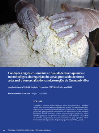 64 CADERNOS TEMÁTICOS - AGRICULTURA E RECURSOS NATURAIS64
Condições higiênico-sanitárias e qualidade físico-química e
microbiológica do requeijão do sertão produzido de forma
artesanal e comercializado na microrregião de Guanambi (BA)
Aureluci Alves AQUINO; Antônio Fernandes CARVALHO; Geruza DIAS
Instituto Federal Baiano, campus Guanambi
Resumo
A produção artesanal de Requeijão do Sertão tem participação considerá-
vel na economia dos pequenos produtores de leite do nordeste brasileiro,
colocando-se como extremamente expressiva na formação de renda desses
produtores, principalmente daqueles que não têm acesso às usinas de bene-
ficiamento. Porém, esses não contam com tecnologias apropriadas, neces-
sitando aperfeiçoar seu processo de fabricação para melhorar a qualidade
do produto, sem promover a sua descaracterização, pois o produto obtido
tradicionalmente é possuidor de grande popularidade (NASSU, 2003).
CADERNOS TEMÁTICOS - AGRICULTURA E RECURSOS NATURAIS
 