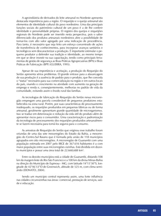 65REPORTAGENS 65ARTIGOS
A agroindústria de derivados do leite artesanal no Nordeste apresenta
destacada importância para a região. O requeijão e o queijo artesanal são
elementos de identidade cultural do povo nordestino. Uma das principais
funções sociais do patrimônio cultural de um povo é a de lhe conferir
identidade e personalidade próprias. O registro dos queijos e requeijões
regionais do Nordeste pode ser inserido nesta perspectiva, pois o sabor
diferenciado dos produtos artesanais nordestinos abre a possibilidade de
tornar-los com alto valor agregado por uma indicação de procedência.
Para tanto, é necessário que seja feito um esforço concentrado de ações
de transferência de conhecimentos, para incorporar avanços sanitários e
tecnológicos sem descaracterizar a produção. É importante estimular o pe-
queno produtor a defender sua tradição e identidade, ao mesmo tempo
em que se deve investir na sua capacitação, tendo como principais ferra-
mentas de gestão de segurança as Boas Práticas Agropecuárias (BPA) e Boas
Práticas de Fabricação (BPF) (GUERRA, 1995).
Apesar de sua importância e aceitação, a produção do Requeijão do
Sertão apresenta sérios problemas. O grande entrave para a alavancagem
de sua produção é a ausência de padrão para o produto, que lhe conceda
o “status” necessário para sua comercialização na região e em outros locais
do país, visando o crescimento na atividade com aumento na geração de
emprego e renda e, conseqüentemente, melhorias no padrão de vida da
comunidade, evitando assim o êxodo rural das famílias.
As tecnologias de fabricação do Requeijão do Sertão nessa microrre-
gião empregam uma parcela considerável de pequenos produtores esta-
belecidos na zona rural. Porém, por suas características de processamento
inadequado, os requeijões produzidos em pequenas fábricas ou de forma
artesanal, geralmente apresentam grande quantidade de microrganismos.
Isso se traduz em deterioração e redução da vida útil do produto além de
apresentar riscos para o consumidor. Uma caracterização e padronização
da tecnologia de processamento dos requeijões produzidos artesanalmen-
te se fazem necessária para torná-los seguros para o consumo.
As amostras de Requeijão do Sertão que originou esse trabalho foram
oriundas de uma das sete mesorregiões do Estado da Bahia, a mesorre-
gião do Centro-Sul Baiano que é formada pela união de 118 municípios
agrupados em oito microrregiões. A microrregião de Guanambi com uma
população estimada em 2007 pelo IBGE de 367.616 habitantes é a com
maior população entre suas microrregiões vizinhas. Está dividida em dezoi-
to municípios e possui uma área total de 22.668,688 km².
Entre os dezoito municípios está a cidade de Guanambi, distando 108
km da margem leste do Rio São Francisco e a 100 km da divisa Minas-Bahia
na direção do Município de Espinosa - MG, com latitude 14°13’30”S, lon-
gitude de 42°46’53”O de Greenwich, altitude de 525 m, com clima semi-
árido (DONATO, 2004).
Sendo um município central representa assim, uma forte influência
nas cidades circunvizinhas nas áreas: comercial, prestação de serviços, saú-
de e educação.
 