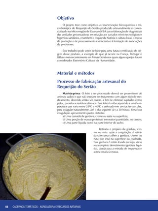 66 CADERNOS TEMÁTICOS - AGRICULTURA E RECURSOS NATURAIS66
Objetivo
O projeto teve como objetivos a caracterização físico-química e mi-
crobiológica do Requeijão do Sertão produzido artesanalmente e comer-
cializado na Microrregião de Guanambi/BA para elaboração de diagnóstico
das unidades processadoras em relação aos variados níveis tecnológicos e
higiênico-sanitários, e também o resgate da história e cultura local, o modo
de produção e de processamento e o incentivo à formação de associações
de produtores.
Esse trabalho pode servir de base para uma futura certificação de ori-
gem desse produto, a exemplo do que já ocorre na França, Portugal e
Itália e mais recentemente em Minas Gerais nos quais alguns queijos foram
considerados Patrimônio Cultural da Humanidade.
Material e métodos
Processo de fabricação artesanal do 	
Requeijão do Sertão
Matéria-prima: O leite a ser processado deverá ser proveniente de
animais sadios e que não estejam em tratamento com algum tipo de me-
dicamento, devendo então ser coado, a fim de eliminar sujidades como
pelos, parasitas e resíduos diversos. Esse leite é então aquecido a uma tem-
peratura que varia entre 35ºC e 40ºC e colocado em um tacho ou cuba,
para coagular naturalmente, até o dia seguinte (24 a 30 horas). Uma boa
coagulação apresenta três partes distintas:
a) Uma camada de gordura, creme ou nata na superfície;
b) Uma porção de massa (proteína), em maior quantidade, no centro;
c) Uma parte líquida (soro) na parte inferior do tacho.
Retirada e preparo da gordura, cre-
me ou nata: após a coagulação, é retira-
da com uma colher a gordura, creme ou
nata que está na superfície da coalhada.
Essa gordura é então levada ao fogo, até o
seu completo derretimento (gordura liqui-
da), coada para a retirada de impurezas e
acrescentada à massa.
CADERNOS TEMÁTICOS - AGRICULTURA E RECURSOS NATURAIS
 