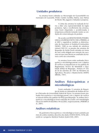 68 CADERNOS TEMÁTICOS - AGRICULTURA E RECURSOS NATURAIS68
Unidades produtoras
As amostras foram coletadas na Microrregião de Guanambi/BA nos
municípios de Guanambi, Pindaí, Caetité, Candiba, Matina, Iuiú, Palmas
de Monte Alto, Igaporã e Sebastião Laranjeiras.
A coleta das amostras foi realizada de for-
ma a obter uma representatividade da região
produtora. Após o recolhimento das amostras,
estas foram etiquetadas e acondicionadas à
temperatura ambiente tentando manter as con-
dições de comercialização do produto.
De acordo com WOLFSCHOON-POMBO,
LIMA & LOURENÇO NETO 1983 e PEREIRA, et
al 2001 e seguindo-se também as determina-
ções da Association of Analytical Communities
(AOAC), 1998 no seu método de referência
número 920.122, as porções das amostras do
Requeijão do Sertão foram retiradas em forma
de uma cunha delgada sem remoção da casca,
uma vez que esses devem ser analisados da ma-
neira como são consumidos.
As amostras foram então analisadas físico-
química e microbiologicamente com o objetivo
de verificar se enquadravam-se nos padrões do
Regulamento Técnico de Identidade e Qua-
lidade (RTIQ) do Requeijão - Portaria nº 359,
de 04 de setembro de 1997 do Ministério da
Agricultura, Pecuária e Abastecimento (MAPA)
(BRASIL, 1997).
Análises físico-químicas e
microbiológicas
Foram analisadas 13 amostras de Requei-
jão do Sertão no Laboratório de Análises de Lei-
te e Derivados da Universidade Federal de Viçosa. As amostras foram ana-
lisadas físico-químicas e microbiologicamente com o objetivo de verificar
se estavam dentro dos padrões da RTIQ para Requeijão. As análises físico-
químicas e microbiológicas foram realizadas de acordo com metodologias
oficiais do MAPA IN-68/2006 e IN-62/2003, respectivamente, (PEREIRA et
al., 2001).
Análises estatísticas
Os parâmetros físico-químicos e microbiológicos foram avaliados por
meio de análise estatística descritiva dos dados (COSTA NETO, 1978) utili-
zando-se o programa Statistical Analysis System (SAS, 2001).
CADERNOS TEMÁTICOS Nº 21 2010
 