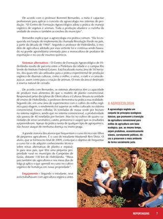 De acordo com o professor Rommel Bernardes, a meta é capacitar
profissionais para aplicar o conceito da agroecologia nos sistemas de pro-
dução. “O Centro de Formação Agroecológico adota a prática do manejo
orgânico de vegetais e animais. Toda a produção abastece a cozinha da
unidade de ensino e também as creches do município”.
Bernardes explica que a agroecologia era prática comum. “Ela foi es-
quecida em função do implemento da chamada Revolução Verde no país,
a partir da década de 1960”. Segundo o professor de Hidrolândia, o mo-
delo de agricultura adotado por essa vertente foi e continua sendo basea-
do na grande agroindústria orientada para a monocultura de produtos de
exportação e no uso de insumos químicos.
7REPORTAGENS
Sistemas alternativos - O Centro de Formação Agroecológico de Hi-
drolândia resulta de parceria entre a Prefeitura da cidade e o campus Rio
Verde do Instituto Federal Goiano. Está localizado numa área de 50 hecta-
res, dos quais três são utilizados para a prática experimental de produção
orgânica de diversas culturas, como o milho, o arroz, o café e a cana-de-
açúcar, assim como para a criação de animais. O resto da área é destinado
à reserva natural de cerrado.
De acordo com Bernardes, os sistemas alternativos têm a capacidade
de produzir mais alimentos do que o modelo de plantio convencional.
Responsável pelas disciplinas de Olericultura e Culturas Anuais na unidade
de ensino de Hidrolândia, o professor demonstra na prática essa realidade.
Segundo ele, em uma área de experimentos com o cultivo do milho orgâ-
nico para silagem, o rendimento foi superior ao milho cultivado no sistema
convencional. Foram colhidas 56 toneladas de massa verde por hectare
no sistema orgânico, sendo que no sistema convencional, a produtividade
não passou de 40 toneladas por hectare. Mas foi no cultivo de quatro va-
riedades de arroz (aromático, cateto, primavera e caiapó) que os resultados
surpreenderam. Apesar da prática isenta de qualquer tipo de agroquímico,
não houve ataque de nenhuma doença ou inseto-praga.
A grande maioria dos alunos que frequentam o curso técnico são filhos
de pequenos agricultores. É o caso do estudante Maykendi Reis Diniz. O
aluno, que se formou no final de 2009, conta que o objetivo de frequentar
o curso foi o de adquirir conhecimento técnico
sobre novas alternativas de plantio e repassá-
lo para seus pais, que têm uma pequena pro-
priedade rural no município de Campestre de
Goiás, distante 130 km de Hidrolândia. “Meus
pais também são agricultores e nos meus dias de
folga já aplico o que aprendi no curso no cultivo
orgânico de hortaliças em nossa propriedade”.
Engajamento - Segundo o estudante, seus
avós trabalhavam com agricultura orgânica antes
A agroecologia engloba um
conjunto de princípios ecológicos
básicos, que promovem a transição
da agricultura convencional para
estilos de agricultura com base
ecológica, que, ao mesmo tempo,
sejam produtivos, economicamente
viáveis, corretamente políticos, éti-
cos e preservem o meio ambiente
de forma socialmente justa.
A agroecologia
 