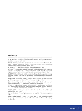 71REPORTAGENS 71ARTIGOS
REFERÊNCIAS
AOAC. Association of Analytical Communities. Official Methods of Analysis of AOAC Interna-
tinal. Gaithersburg, ed. 16th, 1998.
BRASIL. Ministério da Agricultura, Pecuária e Abastecimento. Regulamento Técnico de Iden-
tidade e Qualidade de Requeijão. Portaria nº 359, de 04 de setembro de 1997. Ministério da
Agricultura, Pecuária e Abastecimento, Brasília, 1997.
COSTA NETO, P. L. O. Estatística. São Paulo: Editora Edgard Blucher., 1999.
DONATO, P. E. R. Sistema de produção e qualidade do material utilizado como semente de
algodão (Gossypium hirsutum L.), na região de Guanambi. Tese de Mestrado. Faculdade de
Agronomia “Eliseu Maciel”, Universidade Federal de Pelotas, Pelotas, RS, 2004. 63 p.
GUERRA, T.M.M. Influência do sorbato de potássio sobre a vida útil do queijo de manteiga
(requeijão do norte). 1995. 59f. Tese de mestrado. Universidade Federal de Pernambuco.
1995.
IBGE. Instituto Brasileiro de Geografia e Estatística. Brasil. Disponível em:<http://www.ibge.
gov.br/cartogramas_censos2007/default.htm>. Acesso em: 20agost. 2008.
JAY, J. M. Microbiologia de Alimentos. Tradução de Eduardo Cesar Tondo et al. 6. ed. Porto
Alegre: Artmed, 2005. 711 p.Título Original: Modern Food Microbiology.
NASSU, R.T. Diagnóstico das Condições de Processamento e Caracterização Físico-Química
de Queijos Regionais e Manteiga no Rio Grande do Norte. Boletim de Pesquisa e Desenvolvi-
mento 11. EMBRAPA AGROINDÚSTRIA TROPICAL, Fortaleza, Ceará. 2003
PEREIRA, D.B.C. et al. Físico-química do leite e derivados – Métodos analíticos. 2. Ed. Juiz de
Fora: EPAMIG, 2001. 234p.
SAS INSTITUTE INC. SAS User’s guide statistics, 5 ed, Cary, NC: SAS Institute Inc., pp 956,
2001.
WOLFSCHOON-POMBO, A.; LIMA, A.; LOURENÇO NETO, J.P.M. Amostragem e análise
de queijo prato e Minas. Revista do Instituto de Laticínios Cândido Tostes, v. 38, n. 226, p.
37-42, 1983.
 
