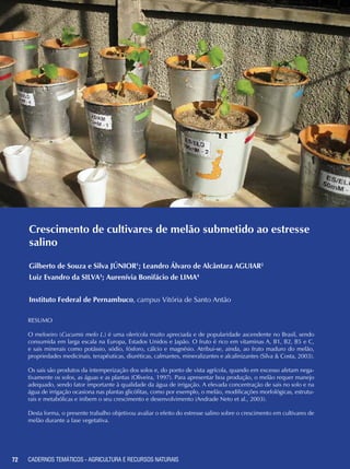 72 CADERNOS TEMÁTICOS - AGRICULTURA E RECURSOS NATURAIS
Crescimento de cultivares de melão submetido ao estresse
salino
Gilberto de Souza e Silva JÚNIOR1
; Leandro Álvaro de Alcântara AGUIAR2
Luiz Evandro da SILVA3
; Aurenívia Bonifácio de LIMA4
Instituto Federal de Pernambuco, campus Vitória de Santo Antão
Resumo
O meloeiro (Cucumis melo L.) é uma olerícola muito apreciada e de popularidade ascendente no Brasil, sendo
consumida em larga escala na Europa, Estados Unidos e Japão. O fruto é rico em vitaminas A, B1, B2, B5 e C,
e sais minerais como potássio, sódio, fósforo, cálcio e magnésio. Atribui-se, ainda, ao fruto maduro do melão,
propriedades medicinais, terapêuticas, diuréticas, calmantes, mineralizantes e alcalinizantes (Silva & Costa, 2003).
Os sais são produtos da intemperização dos solos e, do ponto de vista agrícola, quando em excesso afetam nega-
tivamente os solos, as águas e as plantas (Oliveira, 1997). Para apresentar boa produção, o melão requer manejo
adequado, sendo fator importante à qualidade da água de irrigação. A elevada concentração de sais no solo e na
água de irrigação ocasiona nas plantas glicófitas, como por exemplo, o melão, modificações morfológicas, estrutu-
rais e metabólicas e inibem o seu crescimento e desenvolvimento (Andrade Neto et al., 2003).
Desta forma, o presente trabalho objetivou avaliar o efeito do estresse salino sobre o crescimento em cultivares de
melão durante a fase vegetativa.
72 CADERNOS TEMÁTICOS - AGRICULTURA E RECURSOS NATURAIS
 