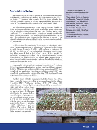 73REPORTAGENS
Material e métodos
O experimento foi conduzido em casa de vegetação do Departamen-
to de Química da Universidade Federal Rural de Pernambuco – UFRPE,
em Recife – PE, durante o mês de janeiro de 2008. Foram utilizadas duas
cultivares de melão (Amarelo e Eldorado 300) provenientes do Centro Na-
cional de Pesquisa de Hortaliças – EMBRAPA/CNPH (Brasília – DF).
Inicialmente as sementes foram postas para germinar em bandeja de
isopor tendo como substrato areia grossa peneirada e lavada. Após nove
dias, as plântulas foram transplantadas para vasos de plástico com capa-
cidade para 7,5 L contendo o mesmo substrato da bandeja. As plântulas
foram irrigadas diariamente com uma solução nutritiva contendo 742,86
mg.L-1
de fertilizante solúvel (marca Kristalon Marrom) e 840 mg.L-1
de
nitrato de cálcio (marca Barco Viking®) até o momento da diferenciação
dos tratamentos.
A diferenciação dos tratamentos deu-se aos onze dias após o trans-
plante e as plantas passaram a ser irrigadas com a mesma solução nutritiva
acrescida ou não de cloreto de sódio (NaCl) conforme o tratamento (0,
25, 50, 75, e 100 mol.m-3
). A condutividade elétrica das soluções nutri-
tivas (CEsn) variou de 1,88 a 12,14 dS.m-1 e o pH de 6,24 a 6,46. Os
vasos foram perfurados de modo a evitar o acúmulo progressivo de sais
no substrato e este foi coberto com um plástico opaco para minimizar o
aparecimento de algas e a evaporação. A solução drenada foi coletada em
recipiente plástico e descartada.
As avaliações biométricas foram realizadas semanalmente. As variáveis
de crescimento analisadas durante o período experimental foram: número
de folhas (NF) através da contagem; diâmetro da haste principal (HP) com
o auxílio de um paquímetro; comprimento da haste principal (CHP) com
o auxílio de uma fita métrica e a área foliar total (AFT) através da fórmula
proposta por Nascimento et al (2002).
Também foram coletados separadamente, limbos foliares + pecíolos,
hastes + gavinhas e raízes, e medidas as biomassas frescas (limbos foliares
+ pecíolos – BFLF + PEC, hastes + gavinhas – BFH + GAV e raízes – BFR)
utilizando-se uma balança digital com precisão de 0,01g. As partes fracio-
nadas (parte aérea e raízes) foram
acondicionadas, separadamente,
em sacos de papel devidamente
identificados. Em seguida, todo o
material vegetal foi posto para se-
car em estufa de aeração forçada
a 65°C até peso constante, para
posterior obtenção das biomassas
secas (limbos foliares + pecíolos
– BSLF + PEC, hastes + gavinhas
– BSH + GAV e raízes – BSR) uti-
lizando-se também uma balança
digital com a mesma precisão.
1
Docente do Instituto Federal de
Pernambuco, campus Vitória de Santo
Antão
2
Aluno do curso Técnico em Agropecu-
ária, Bolsista do Programa de Iniciação
Científica Júnior - PIBIC/FACEPE, Ins-
tituto Federal de Pernambuco, campus
Vitória de Santo Antão. 3
Graduando
em Licenciatura Plena em Ciências
Biológicas, Universidade Federal Rural
de Pernambuco
4
-Doutoranda em Bioquímica, Univer-
sidade Federal do Ceará
73ARTIGOS
 