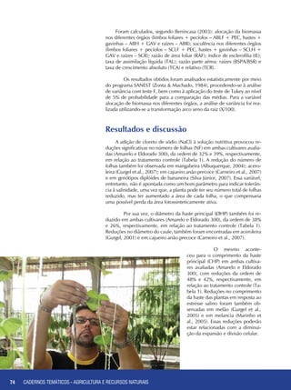 74 CADERNOS TEMÁTICOS - AGRICULTURA E RECURSOS NATURAIS74
Foram calculados, segundo Benincasa (2003): alocação da biomassa
nos diferentes órgãos (limbos foliares + pecíolos – ABLF + PEC, hastes +
gavinhas – ABH + GAV e raízes – ABR); suculência nos diferentes órgãos
(limbos foliares + pecíolos – SCLF + PEC, hastes + gavinhas – SCLH +
GAV e raízes – SCR); razão de área foliar (RAF); índice de esclerofilia (IE);
taxa de assimilação líquida (TAL); razão parte aérea: raízes (BSPA/BSR) e
taxa de crescimento absoluto (TCA) e relativo (TCR).
	 Os resultados obtidos foram analisados estatisticamente por meio
do programa SANEST (Zonta & Machado, 1984), procedendo-se à análise
de variância com teste F, bem como à aplicação do teste de Tukey ao nível
de 5% de probabilidade para a comparação das médias. Para a variável
alocação de biomassa nos diferentes órgãos, a análise de variância foi rea-
lizada utilizando-se a transformação arco seno da raiz (X/100).	
Resultados e discussão
A adição de cloreto de sódio (NaCl) à solução nutritiva provocou re-
duções significativas no número de folhas (NF) em ambas cultivares avalia-
das (Amarelo e Eldorado 300), da ordem de 32% e 39%, respectivamente,
em relação ao tratamento controle (Tabela 1). A redução do número de
folhas também foi observada em mangabeira (Albuquerque, 2004); acero-
leira (Gurgel et al., 2007); em cajueiro anão precoce (Carneiro et al., 2007)
e em genótipos diplóides de bananeira (Silva Júnior, 2007). Essa variável,
entretanto, não é apontada como um bom parâmetro para indicar tolerân-
cia à salinidade, uma vez que, a planta pode ter seu número total de folhas
reduzido, mas ter aumentado a área de cada folha, o que compensaria
uma possível perda da área fotossinteticamente ativa.
	 Por sua vez, o diâmetro da haste principal (ØHP) também foi re-
duzido em ambas cultivares (Amarelo e Eldorado 300), da ordem de 38%
e 26%, respectivamente, em relação ao tratamento controle (Tabela 1).
Reduções no diâmetro do caule, também foram encontradas em aceroleira
(Gurgel, 2001) e em cajueiro anão precoce (Carneiro et al., 2007).
	 O mesmo aconte-
ceu para o comprimento da haste
principal (CHP) em ambas cultiva-
res avaliadas (Amarelo e Eldorado
300), com reduções da ordem de
48% e 42%, respectivamente, em
relação ao tratamento controle (Ta-
bela 1). Reduções no comprimento
da haste das plantas em resposta ao
estresse salino foram também ob-
servadas em melão (Gurgel et al.,
2005) e em melancia (Marinho et
al., 2005). Essas reduções poderão
estar relacionadas com a diminui-
ção da expansão e divisão celular.
CADERNOS TEMÁTICOS - AGRICULTURA E RECURSOS NATURAIS
 