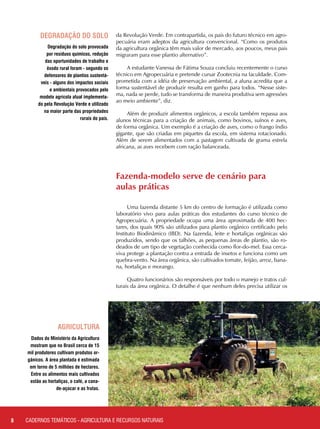 da Revolução Verde. Em contrapartida, os pais do futuro técnico em agro-
pecuária eram adeptos da agricultura convencional. “Como os produtos
da agricultura orgânica têm mais valor de mercado, aos poucos, meus pais
migraram para esse plantio alternativo”.
A estudante Vanessa de Fátima Souza concluiu recentemente o curso
técnico em Agropecuária e pretende cursar Zootecnia na faculdade. Com-
prometida com a idéia de preservação ambiental, a aluna acredita que a
forma sustentável de produzir resulta em ganho para todos. “Nesse siste-
ma, nada se perde, tudo se transforma de maneira produtiva sem agressões
ao meio ambiente”, diz.
Além de produzir alimentos orgânicos, a escola também repassa aos
alunos técnicas para a criação de animais, como bovinos, suínos e aves,
de forma orgânica. Um exemplo é a criação de aves, como o frango índio
gigante, que são criadas em piquetes da escola, em sistema rotacionado.
Além de serem alimentados com a pastagem cultivada de grama estrela
africana, as aves recebem com ração balanceada.
Degradação do solo provocada
por resíduos químicos, redução
das oportunidades de trabalho e
êxodo rural foram - segundo os
defensores de plantios sustentá-
veis - alguns dos impactos sociais
e ambientais provocados pelo
modelo agrícola atual implementa-
do pela Revolução Verde e utilizado
na maior parte das propriedades
rurais do país.
Dados do Ministério da Agricultura
mostram que no Brasil cerca de 15
mil produtores cultivam produtos or-
gânicos. A área plantada é estimada
em torno de 5 milhões de hectares.
Entre os alimentos mais cultivados
estão as hortaliças, o café, a cana-
de-açúcar e as frutas.
Fazenda-modelo serve de cenário para 	
aulas práticas
Uma fazenda distante 5 km do centro de formação é utilizada como
laboratório vivo para aulas práticas dos estudantes do curso técnico de
Agropecuária. A propriedade ocupa uma área aproximada de 400 hec-
tares, dos quais 90% são utilizados para plantio orgânico certificado pelo
Instituto Biodinâmico (IBD). Na fazenda, leite e hortaliças orgânicas são
produzidos, sendo que os talhões, as pequenas áreas de plantio, são ro-
deados de um tipo de vegetação conhecida como flor-do-mel. Essa cerca-
viva protege a plantação contra a entrada de insetos e funciona como um
quebra-vento. Na área orgânica, são cultivados tomate, feijão, arroz, bana-
na, hortaliças e morango.
Quatro funcionários são responsáveis por todo o manejo e tratos cul-
turais da área orgânica. O detalhe é que nenhum deles precisa utilizar os
8
degradação do solo
ministério da
agricultura
CADERNOS TEMÁTICOS - AGRICULTURA E RECURSOS NATURAIS
 