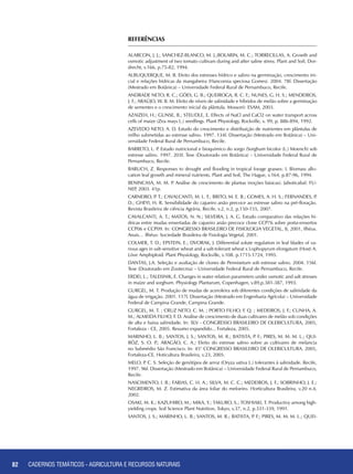 82 CADERNOS TEMÁTICOS - AGRICULTURA E RECURSOS NATURAIS
REFERÊNCIAS
ALARCON, J. J.; SANCHEZ-BLANCO, M. J.;BOLARIN, M. C.; TORRECILLAS, A. Growth and
osmotic adjustment of two tomato cultivars during and after saline stress. Plant and Soil, Dor-
drecht, v.166, p.75-82, 1994.
ALBUQUERQUE, M. B. Efeito dos estresses hídrico e salino na germinação, crescimento ini-
cial e relações hídricas da mangabeira (Hancornia speciosa Gomes). 2004. 78f. Dissertação
(Mestrado em Botânica) – Universidade Federal Rural de Pernambuco, Recife.
ANDRADE NETO, R. C.; GÓES, G. B.; QUEIROGA, R. C. F.; NUNES, G. H. S.; MENDEIROS,
J. F.; ARAÚJO, W. B. M. Efeito de níveis de salinidade e híbridos de melão sobre a germinação
de sementes e o crescimento inicial da plântula. Mossoró: ESAM, 2003.
AZAIZEH, H.; GUNSE, B.; STEUDLE, E. Effects of NaCl and CaCl2 on water transport across
cells of maize (Zea mays L.) seedlings. Plant Physiology, Rockville, v. 99, p. 886-894, 1992.
AZEVEDO NETO, A. D. Estudo do crescimento e distribuição de nutrientes em plântulas de
milho submetidas ao estresse salino. 1997. 134f. Dissertação (Mestrado em Botânica) – Uni-
versidade Federal Rural de Pernambuco, Recife.
BARRETO, L. P. Estudo nutricional e bioquímico do sorgo (Sorghum bicolor (L.) Moench) sob
estresse salino. 1997. 203f. Tese (Doutorado em Botânica) – Universidade Federal Rural de
Pernambuco, Recife.
BARUCH, Z. Responses to drought and flooding in tropical forage grasses: I. Biomass allo-
cation leaf growth and mineral nutrients. Plant and Soil, The Hague, v.164, p.87-96, 1994.
BENINCASA, M. M. P. Análise de crescimento de plantas (noções básicas). Jaboticabal: FU-
NEP, 2003. 41p.
CARNEIRO, P. T.; CAVALCANTI, M. L. F.; BRITO, M. E. B.; GOMES, A. H. S.; FERNANDES, P.
D.; GHEYI, H. R. Sensibilidade do cajueiro anão precoce ao estresse salino na pré-floração.
Revista Brasileira de ciência Agrária, Recife, v.2, n.2, p.150-155, 2007.
CAVALCANTI, A. T.; MATOS, N. N.; SILVEIRA, J. A. G. Estudo comparativo das relações hí-
dricas entre mudas enxertadas de cajueiro anão precoce clone CCP76 sobre porta-enxertos
CCP06 e CCP09. In: CONGRESSO BRASILEIRO DE FISIOLOGIA VEGETAL, 8, 2001, Ilhéus.
Anais… Ilhéus: Sociedade Brasileira de Fisiologia Vegetal, 2001.
COLMER, T. D.; EPSTEIN, E.; DVORAK, J. Differential solute regulation in leaf blades of va-
rious ages in salt-sensitive wheat and a salt-tolerant wheat x Lophopyrum elongatum (Host) A.
Löve Amphiploid. Plant Physiology, Rockville, v.108. p.1715-1724, 1995.
DANTAS, J.A. Seleção e avaliação de clones de Pennisetum sob estresse salino. 2004. 156f.
Tese (Doutorado em Zootecnia) – Universidade Federal Rural de Pernambuco, Recife.
ERDEI, L.; TALEISNIK, E. Changes in water relation parameters under osmotic and salt stresses
in maize and sorghum. Physiology Plantarum, Copenhagen, v.89,p.381-387, 1993.
GURGEL, M. T. Produção de mudas de aceroleira sob diferentes condições de salinidade da
água de irrigação. 2001. 117f. Dissertação (Mestrado em Engenharia Agrícola) – Universidade
Federal de Campina Grande, Campina Grande.
GURGEL, M. T. ; CRUZ NETO, C. M. ; PORTO FILHO, F. Q. ; MEDEIROS, J. F.; CUNHA, A.
M.; ALMEIDA FILHO, F. D. Análise de crescimento de duas cultivares de melão sob condições
de alta e baixa salinidade. In: XLV - CONGRESSO BRASILEIRO DE OLERICULTURA, 2005,
Fortaleza - CE, 2005. Resumo expandido... Fortaleza, 2005.
MARINHO, L. B.; SANTOS, J. S.; SANTOS, M. R.; BATISTA, P. F.; PIRES, M. M. M. L.; QUI-
RÓZ, S. O. P.; ARAGÃO, C. A.; Efeito do estresse salino sobre as cultivares de melancia
no Submédio São Francisco. In: 45° CONGRESSO BRASILEIRO DE OLERICULTURA. 2005,
Fortaleza-CE, Hoticultura Brasileira, v.23, 2005.
MELO, P. C. S. Seleção de genótipos de arroz (Oryza sativa L.) tolerantes à salinidade. Recife,
1997. 96f. Dissertação (Mestrado em Botânica) – Universidade Federal Rural de Pernambuco,
Recife.
NASCIMENTO, I. B.; FARIAS, C. H. A.; SILVA, M. C. C.; MEDEIROS, J. F.; SOBRINHO, J. E.;
NEGREIROS, M. Z. Estimativa da área foliar do meloeiro. Horticultura Brasileira, v.20 n.4,
2002.
OSAKI, M. K.; KAZUHIRO, M.; MIKA, Y.; TAKURO, S.; TOSHIAKI, T. Productivy among high-
yielding crops. Soil Science Plant Nutrition, Tokyo, v.37, n.2, p.331-339, 1991.
SANTOS, J. S.; MARINHO, L. B.; SANTOS, M. R.; BATISTA, P. F.; PIRES, M. M. M. L.; QUEI-
82 CADERNOS TEMÁTICOS - AGRICULTURA E RECURSOS NATURAIS
 