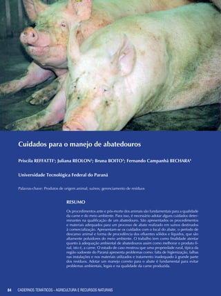 84 CADERNOS TEMÁTICOS - AGRICULTURA E RECURSOS NATURAIS84
Cuidados para o manejo de abatedouros
Priscila REFFATTI1
; Juliana REOLON2
; Bruna BOITO3
; Fernando Campanhã BECHARA4
Universidade Tecnológica Federal do Paraná
Palavras-chave: Produtos de origem animal; suínos; gerenciamento de resíduos
Resumo
Os procedimentos ante e pós-morte dos animais são fundamentais para a qualidade
da carne e do meio ambiente. Para isso, é necessário adotar alguns cuidados deter-
minantes na qualificação de um abatedouro. São apresentados os procedimentos
e materiais adequados para um processo de abate realizado em suínos destinados
à comercialização. Apresentam-se os cuidados com o local do abate, o período de
descanso animal e forma de procedência dos efluentes sólidos e líquidos, que são
altamente poluidores do meio ambiente. O trabalho tem como finalidade atentar
quanto à adequação ambiental de abatedouros assim como melhorar o produto fi-
nal, isto é, a carne. O estudo de caso mostrou que uma propriedade rural, típica da
região sudoeste do Paraná apresenta problemas como: falta de higienização, falhas
nas instalações e nos materiais utilizados e tratamento inadequado à grande parte
dos resíduos. Adotar um manejo correto para o abate é fundamental para evitar
problemas ambientais, legais e na qualidade da carne produzida.
CADERNOS TEMÁTICOS - AGRICULTURA E RECURSOS NATURAIS
 