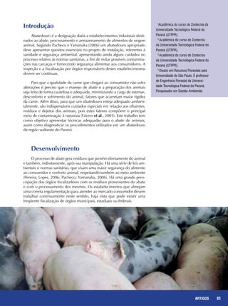 85REPORTAGENS 85ARTIGOS
Introdução
Abatedouro é a designação dada a estabelecimentos industriais desti-
nados ao abate, processamento e armazenamento de alimentos de origem
animal. Segundo Pacheco e Yamanaka (2006) um abatedouro apropriado
deve apresentar quesitos essenciais no projeto de instalação, referentes à
sanidade e segurança ambiental, apresentando ainda alguns cuidados no
processo relativo às normas sanitárias, a fim de evitar possíveis contamina-
ções nas carcaças e fornecendo segurança alimentar aos consumidores. A
inspeção e a fiscalização por órgãos responsáveis destes estabelecimentos
devem ser contínuas.
Para que a qualidade da carne que chegará ao consumidor não sofra
alterações é preciso que o manejo de abate e a preparação dos animais
seja feita de forma cautelosa e adequada, minimizando a carga de estresse,
desconforto e sofrimento do animal, fatores que acarretam maior rigidez
da carne. Além disso, para que um abatedouro esteja adequado ambien-
talmente, são indispensáveis cuidados especiais em relação aos efluentes,
resíduos e dejetos dos animais, pois estes fatores compõem o principal
meio de contaminação à natureza (Fávero et al., 2003). Este trabalho tem
como objetivo apresentar técnicas adequadas para o abate de animais,
assim como diagnosticar os procedimentos utilizados em um abatedouro
da região sudoeste do Paraná.
Desenvolvimento
O processo de abate gera resíduos que provêm diretamente do animal
e também, indiretamente, após sua manipulação. Há uma série de leis am-
bientais e normas sanitárias, que visam uma maior segurança do alimento
ao consumidor e conforto animal, respeitando também ao meio ambiente
(Pereira; Lopes, 2006; Pacheco; Yamanaka, 2006). Há uma grande preo-
cupação dos órgãos fiscalizadores com os resíduos provenientes do abate
e com o processamento dos mesmos. Os estabelecimentos que almejam
uma correta regulamentação para atender ao mercado consumidor devem
trabalhar continuamente neste sentido, haja vista que pode existir uma
freqüente fiscalização de órgãos municipais, estaduais ou federais.
1
Acadêmica do curso de Zootecnia da
Universidade Tecnológica Federal do
Paraná (UTFPR).
2
Acadêmica do curso de Zootecnia
da Universidade Tecnológica Federal do
Paraná (UTFPR).
3
Acadêmica do curso de Zootecnia
da Universidade Tecnológica Federal do
Paraná (UTFPR).
4
Doutor em Recursos Florestais pela
Universidade de São Paulo. É professor
de Engenharia Florestal da Universi-
dade Tecnológica Federal do Paraná.
Pesquisador em Gestão Ambiental.
 