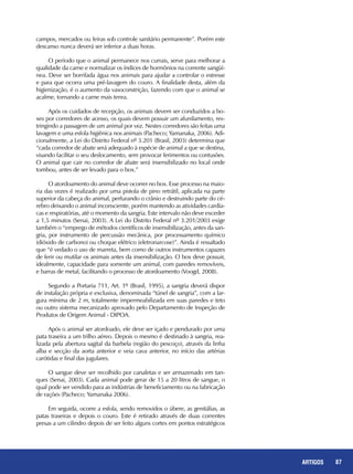 87REPORTAGENS 87ARTIGOS
campos, mercados ou feiras sob controle sanitário permanente”. Porém este
descanso nunca deverá ser inferior a duas horas.
O período que o animal permanece nos currais, serve para melhorar a
qualidade da carne e normalizar os índices de hormônios na corrente sangüí-
nea. Deve ser borrifada água nos animais para ajudar a controlar o estresse
e para que ocorra uma pré-lavagem do couro. A finalidade desta, além da
higienização, é o aumento da vasoconstrição, fazendo com que o animal se
acalme, tornando a carne mais tenra.
Após os cuidados de recepção, os animais devem ser conduzidos a bo-
xes por corredores de acesso, os quais devem possuir um afunilamento, res-
tringindo a passagem de um animal por vez. Nestes corredores são feitas uma
lavagem e uma esfola higiênica nos animais (Pacheco; Yamanaka, 2006). Adi-
cionalmente, a Lei do Distrito Federal nº 3.201 (Brasil, 2003) determina que
“cada corredor de abate será adequado à espécie de animal a que se destina,
visando facilitar o seu deslocamento, sem provocar ferimentos ou contusões.
O animal que cair no corredor de abate será insensibilizado no local onde
tombou, antes de ser levado para o box.”
O atordoamento do animal deve ocorrer no box. Esse processo na maio-
ria das vezes é realizado por uma pistola de pino retrátil, aplicada na parte
superior da cabeça do animal, perfurando o crânio e destruindo parte do cé-
rebro deixando o animal inconsciente, porém mantendo as atividades cardía-
cas e respiratórias, até o momento da sangria. Este intervalo não deve exceder
a 1,5 minutos (Senai, 2003). A Lei do Distrito Federal nº 3.201/2003 exige
também o “emprego de métodos científicos de insensibilização, antes da san-
gria, por instrumento de percussão mecânica, por processamento químico
(dióxido de carbono) ou choque elétrico (eletronarcose)”. Ainda é ressaltado
que “é vedado o uso de marreta, bem como de outros instrumentos capazes
de ferir ou mutilar os animais antes da insensibilização. O box deve possuir,
idealmente, capacidade para somente um animal, com paredes removíveis,
e barras de metal, facilitando o processo de atordoamento (Voogd, 2008).
Segundo a Portaria 711, Art. 1º (Brasil, 1995), a sangria deverá dispor
de instalação própria e exclusiva, denominada “túnel de sangria”, com a lar-
gura mínima de 2 m, totalmente impermeabilizada em suas paredes e teto
ou outro sistema mecanizado aprovado pelo Departamento de Inspeção de
Produtos de Origem Animal - DIPOA.
Após o animal ser atordoado, ele deve ser içado e pendurado por uma
pata traseira a um trilho aéreo. Depois o mesmo é destinado à sangria, rea-
lizada pela abertura sagital da barbela (região do pescoço), através da linha
alba e secção da aorta anterior e veia cava anterior, no início das artérias
carótidas e final das jugulares.
O sangue deve ser recolhido por canaletas e ser armazenado em tan-
ques (Senai, 2003). Cada animal pode gerar de 15 a 20 litros de sangue, o
qual pode ser vendido para as indústrias de beneficiamento ou na fabricação
de rações (Pacheco; Yamanaka 2006).
Em seguida, ocorre a esfola, sendo removidos o úbere, as genitálias, as
patas traseiras e depois o couro. Este é retirado através de duas correntes
presas a um cilindro depois de ser feito alguns cortes em pontos estratégicos
 