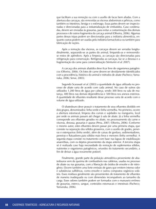 88 CADERNOS TEMÁTICOS - AGRICULTURA E RECURSOS NATURAIS88
que facilitam a sua remoção ou com o auxílio de facas bem afiadas. Com a
abertura das carcaças, são removidas as vísceras abdominais e pélvicas, como
também os intestinos, bexiga e o estômago. Essas partes devem ser inspecio-
nadas e direcionadas para a industrialização de embutidos. Caso condena-
das, devem ser enviadas às graxarias, para evitar a contaminação dos demais
processos e de outros fragmentos da carcaça animal (Oliveira, 2006). Algumas
partes dessas tripas podem ser direcionadas para a indústria alimentícia, en-
quanto outras podem ser usadas pela indústria farmacêutica ou também para
fabricação de rações.
Após a remoção das vísceras, as carcaças devem ser serradas longitu-
dinalmente, separando-se as partes do animal, limpando-as e removendo-
se restos de apêndices. Após a limpeza, as carcaças são direcionadas para
refrigeração para conservação. Refrigeradas as carcaças, faz se a desossa e a
fragmentação da carne para comercialização (Venturini et al. 2007).
A carcaça dos animais abatidos deve ficar livre de organismos patogêni-
cos (Oliveira, 2006). Os lotes de carne devem ser devidamente identificados
com a procedência, histórico do animal e métodos de abate (Pacheco; Yama-
naka, 2006; Senai, 2003).
Segundo Scarassati et al. (2003) a quantidade de água utilizada no pro-
cesso de abate varia de acordo com cada animal. No caso de suínos são
utilizados 1.200 litros de água por cabeça, sendo 300 litros na sala de ma-
tança, 400 litros nas demais dependências e 500 litros nos anexos externos.
A quantidade de efluentes resultante desse processo varia de acordo com o
volume de água utilizado.
O abatedouro deve possuir o tratamento de seus efluentes dividido em
dois grupos, denominados: linha verde e linha vermelha. No primeiro, ocorre
a abertura estomacal, limpeza dos currais e sujidades na mangueira, local
por onde os animais passam até chegar à sala de abate. Já a linha vermelha
corresponde aos efluentes gerados no abate, no processamento da carne e
vísceras, desossa, graxarias e aparas (Pena, 2007; Oliveira, 2006). Conforme
o mesmo autor, estes efluentes devem passar por uma primeira etapa, que
consiste na separação dos sólidos grosseiros, com o auxilio de grades, penei-
ras e esterqueiras (linha verde), além de caixas de gordura, sedimentadores,
peneiras e flutuadores para sólidos mais finos e menores (linha vermelha). A
segunda etapa consiste no tratamento com base nas lagoas de estabilização
anaeróbias, com os dejetos provenientes da etapa anterior. A terceira etapa
só é realizada caso haja necessidade da remoção de suplementos sólidos,
nutrientes e organismos patogênicos, oriundos do tratamento secundário, a
fim de deixar a água novamente potável.
Finalmente, grande parte da poluição atmosférica proveniente de aba-
tedouros vem da queima de combustíveis nas caldeiras, usadas no processo
de abate ou nas graxarias, com a liberação de óxidos de enxofre e de nitro-
gênio. Ocorre também uma forte emissão de gases que emitem intenso odor
e substâncias sulfídricas, como enxofre e outros compostos orgânicos volá-
teis. Esses resíduos geralmente são provenientes do tratamento de efluentes
de maneira inadequada ou com dimensões incompatíveis ao tamanho da
carga. Esses odores também podem ser formados com o manuseio errôneo
de graxarias, esterco, sangue, conteúdos estomacais e intestinais (Pacheco;
Yamanaka, 2006).
CADERNOS TEMÁTICOS - AGRICULTURA E RECURSOS NATURAIS
 
